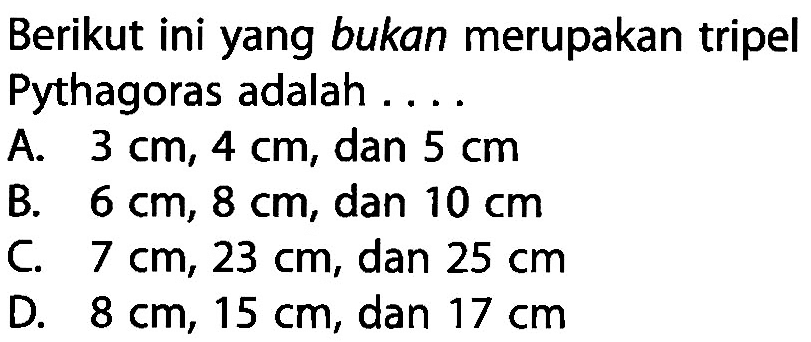 Berikut ini yang bukan merupakan tripel Pythagoras adalah .... A.  3 cm, 4 cm , dan  5 cm B.  6 cm, 8 cm , dan  10 cm C.  7 cm, 23 cm , dan  25 cm D.  8 cm, 15 cm , dan  17 cm 