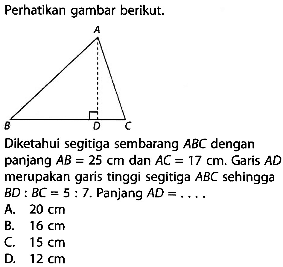 Perhatikan gambar berikut.Diketahui segitiga sembarang ABC dengan panjang AB=25 cm dan AC=17 cm. Garis AD merupakan garis tinggi segitiga ABC sehingga BD:BC=5:7. Panjang AD=.... 