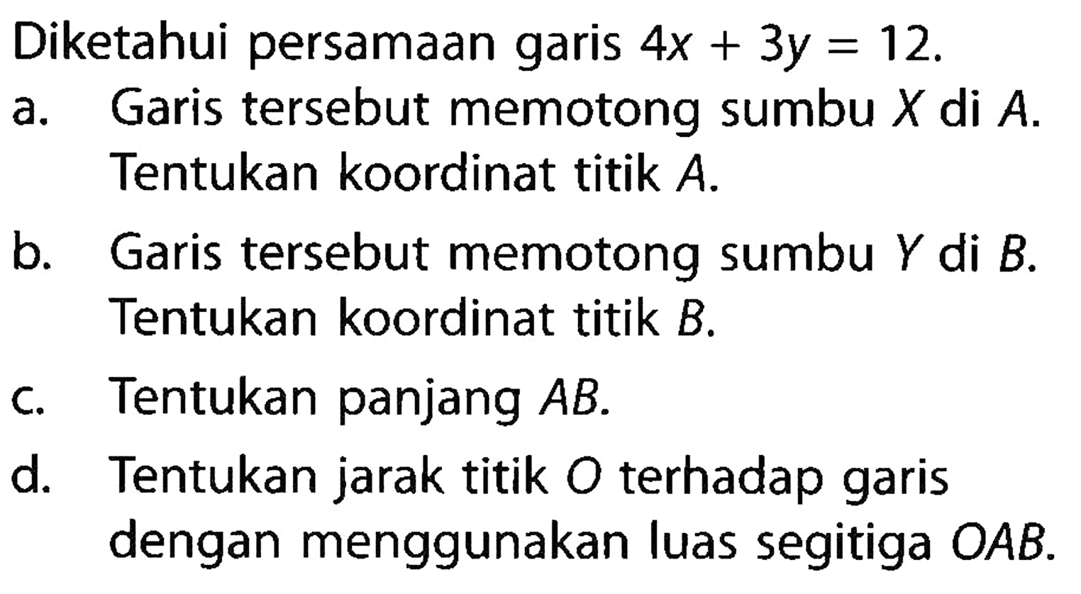 Diketahui persamaan garis 4x+3y=12. a. Garis tersebut memotong sumbu X di A. Tentukan koordinat titik A. b. Garis tersebut memotong sumbu Y di B. Tentukan koordinat titik B. c. Tentukan panjang AB d. Tentukan jarak titik O terhadap garis dengan menggunakan luas segitiga OAB.