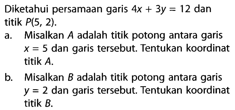 Diketahui persamaan garis 4x + 3y = 12 dan titik P(5, 2). a. Misalkan adalah titik potong antara garis x = 5 dan garis tersebut.Tentukan koordinat titik A. b. Misalkan B adalah titik potong antara garis y = 2 dan garis tersebut. Tentukan koordinat titik B.