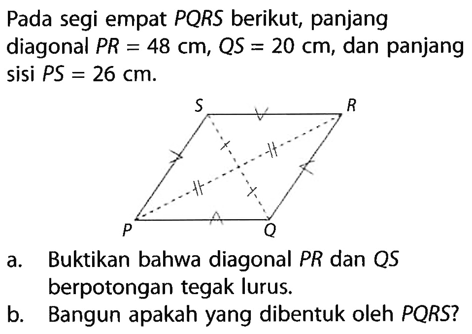 Pada segi empat PQRS berikut, panjang diagonal PR=48 cm, QS=20 cm , dan panjang sisi PS =  26 cm .a. Buktikan bahwa diagonal PR dan QS berpotongan tegak lurus.b. Bangun apakah yang dibentuk oleh PQRS?