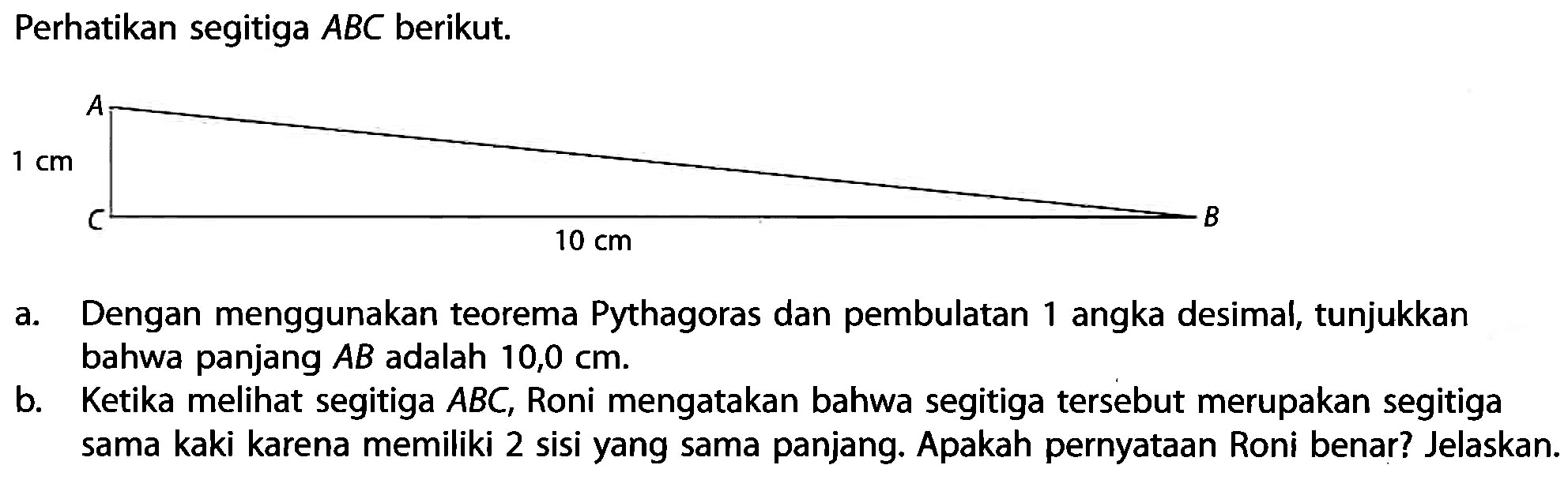 Perhatikan segitiga  A B C  berikut.a. Dengan menggunakan teorema Pythagoras dan pembulatan 1 angka desimal, tunjukkan bahwa panjang  A B  adalah  10,0 cm .b. Ketika melihat segitiga  A B C , Roni mengatakan bahwa segitiga tersebut merupakan segitiga sama kaki karena memiliki 2 sisi yang sama panjang. Apakah pernyataan Roni benar? Jelaskan.