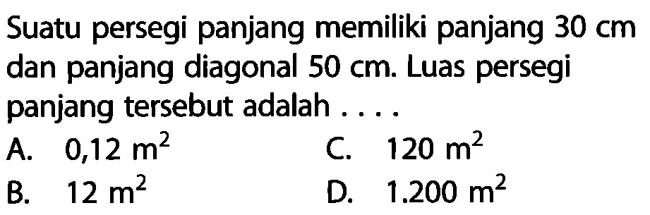 Suatu persegi panjang memiliki panjang 30 cm dan panjang diagonal 50 cm . Luas persegi panjang tersebut adalah ....A.  0,12 m^2 C.  120 m^2 B.  12 m^2 D.  1.200 m^2 