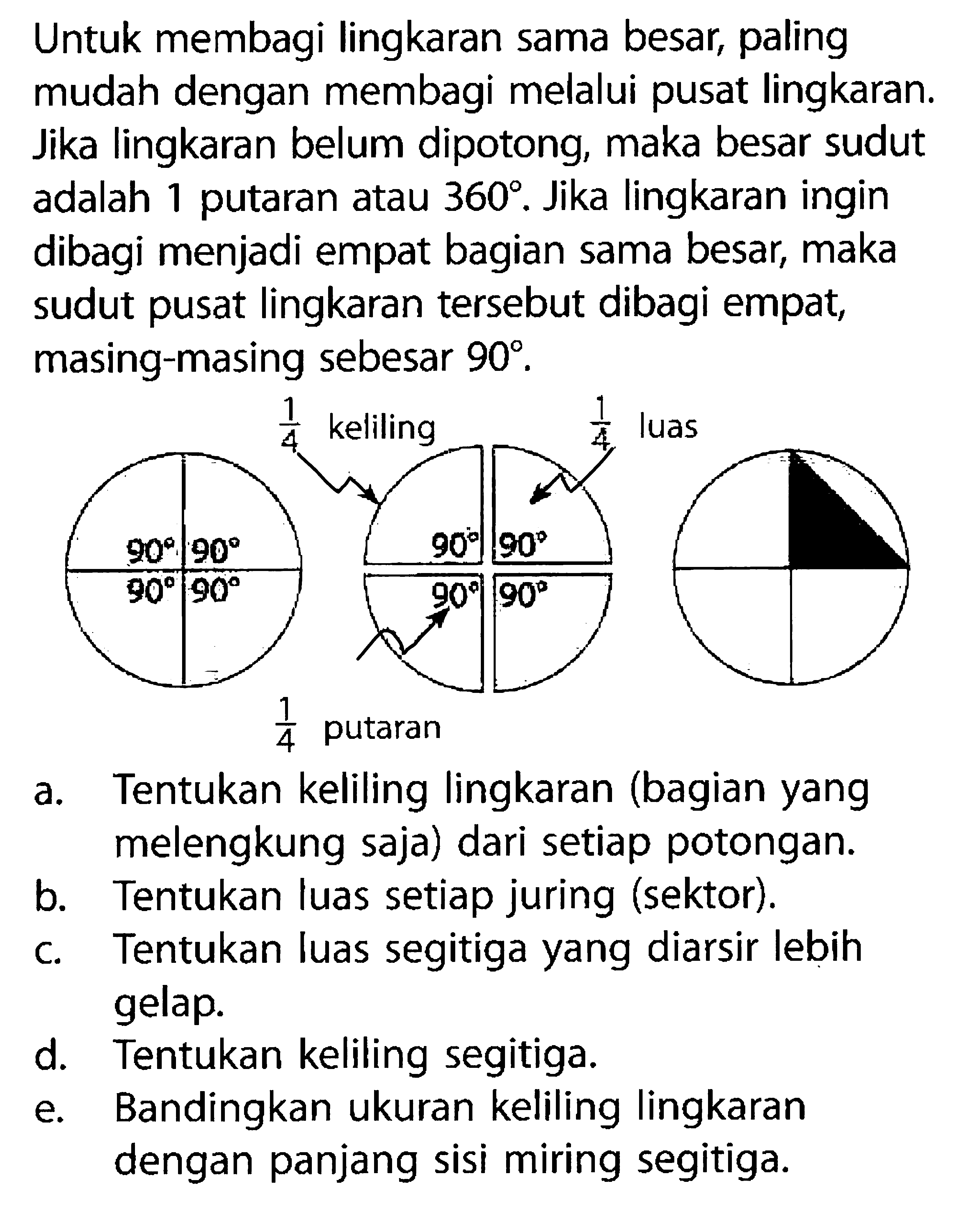 Untuk membagi lingkaran sama besar, paling mudah dengan membagi melalui pusat lingkaran. Jika lingkaran belum dipotong, maka besar sudut adalah 1 putaran atau 360. Jika lingkaran ingin dibagi menjadi empat bagian sama besar, maka sudut pusat lingkaran tersebut dibagi empat, masing-masing sebesar  90. 90 90 90 90 1/4 keliling 90 90 1/4 luas 90 1/4 putaran 90 a. Tentukan keliling lingkaran (bagian yang melengkung saja) dari setiap potongan. b. Tentukan luas setiap juring (sektor). c. Tentukan luas segitiga yang diarsir lebih gelap. d. Tentukan keliling segitiga. e. Bandingkan ukuran keliling lingkaran dengan panjang sisi miring segitiga.