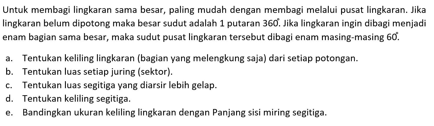 Untuk membagi lingkaran sama besar, paling mudah dengan membagi melalui pusat lingkaran. Jika lingkaran belum dipotong maka besar sudut adalah 1 putaran  360 . Jika lingkaran ingin dibagi menjadi enam bagian sama besar, maka sudut pusat lingkaran tersebut dibagi enam masing-masing  60 .a. Tentukan keliling lingkaran (bagian yang melengkung saja) dari setiap potongan.b. Tentukan luas setiap juring (sektor).c. Tentukan luas segitiga yang diarsir lebih gelap.d. Tentukan keliling segitiga.e. Bandingkan ukuran keliling lingkaran dengan Panjang sisi miring segitiga.