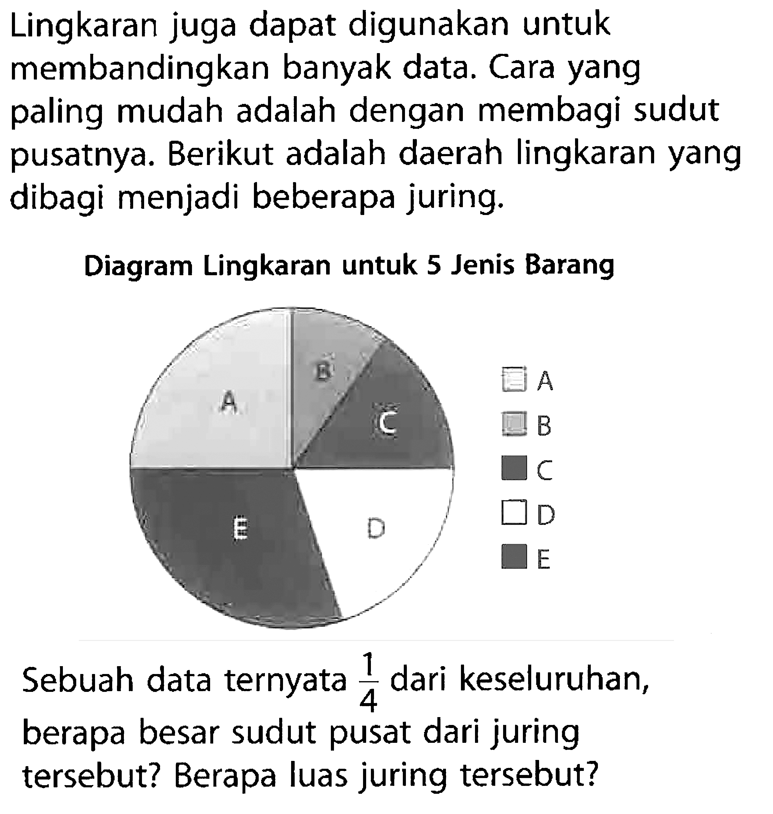 Lingkaran juga dapat digunakan untuk membandingkan banyak data. Cara yang paling mudah adalah dengan membagi sudut pusatnya. Berikut adalah daerah lingkaran yang dibagi menjadi beberapa juring.Diagram Lingkaran untuk 5 Jenis BarangA B C D E A B C D ESebuah data ternyata  1/4  dari keseluruhan, berapa besar sudut pusat dari juring tersebut? Berapa luas juring tersebut?