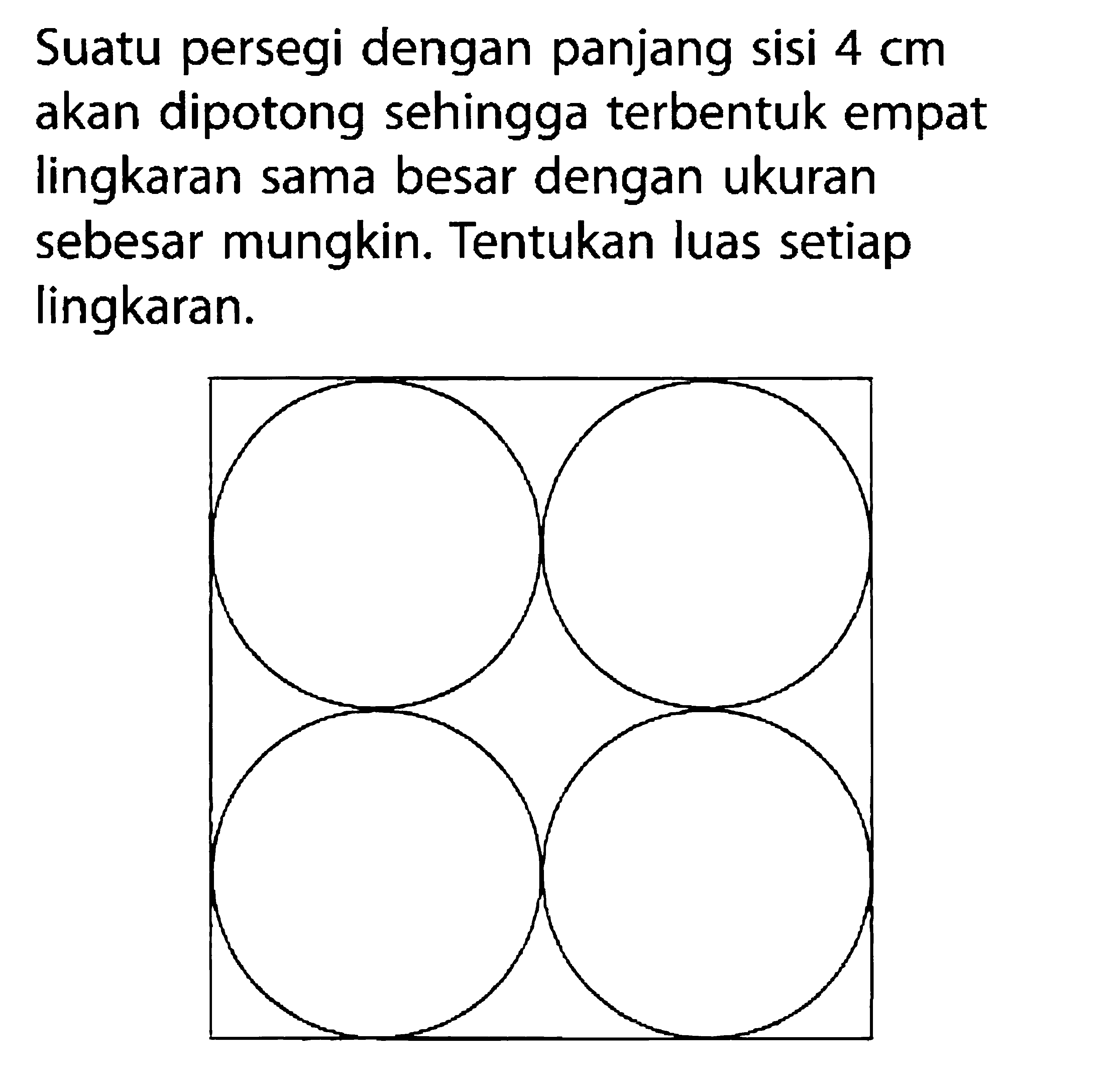 Suatu persegi dengan panjang sisi 4 cm akan dipotong sehingga terbentuk empat lingkaran sama besar dengan ukuran sebesar mungkin. Tentukan luas setiap lingkaran. 