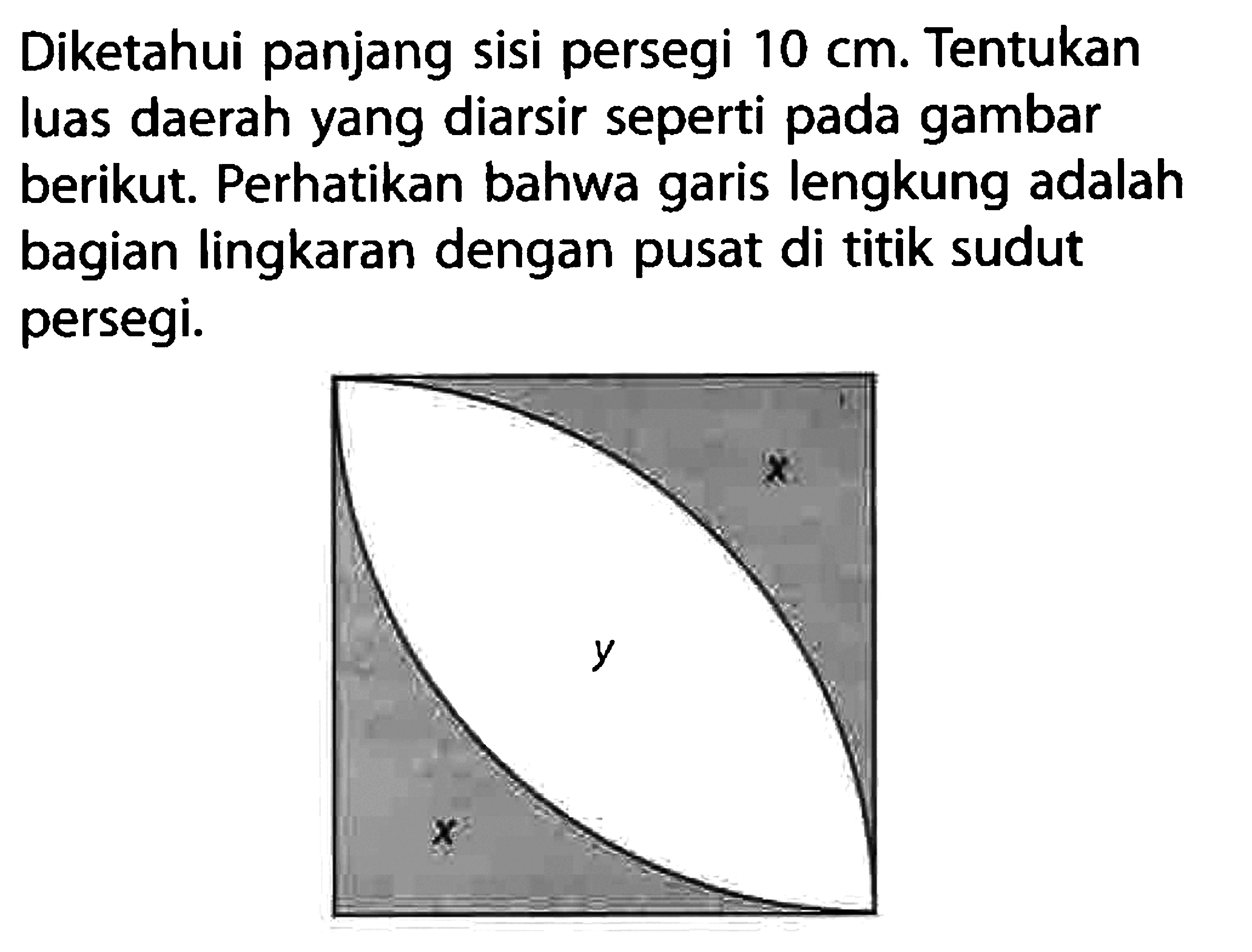 Diketahui panjang sisi persegi  10 cm . Tentukan luas daerah yang diarsir seperti pada gambar berikut. Perhatikan bahwa garis lengkung adalah bagian lingkaran dengan pusat di titik sudut persegi.x yx