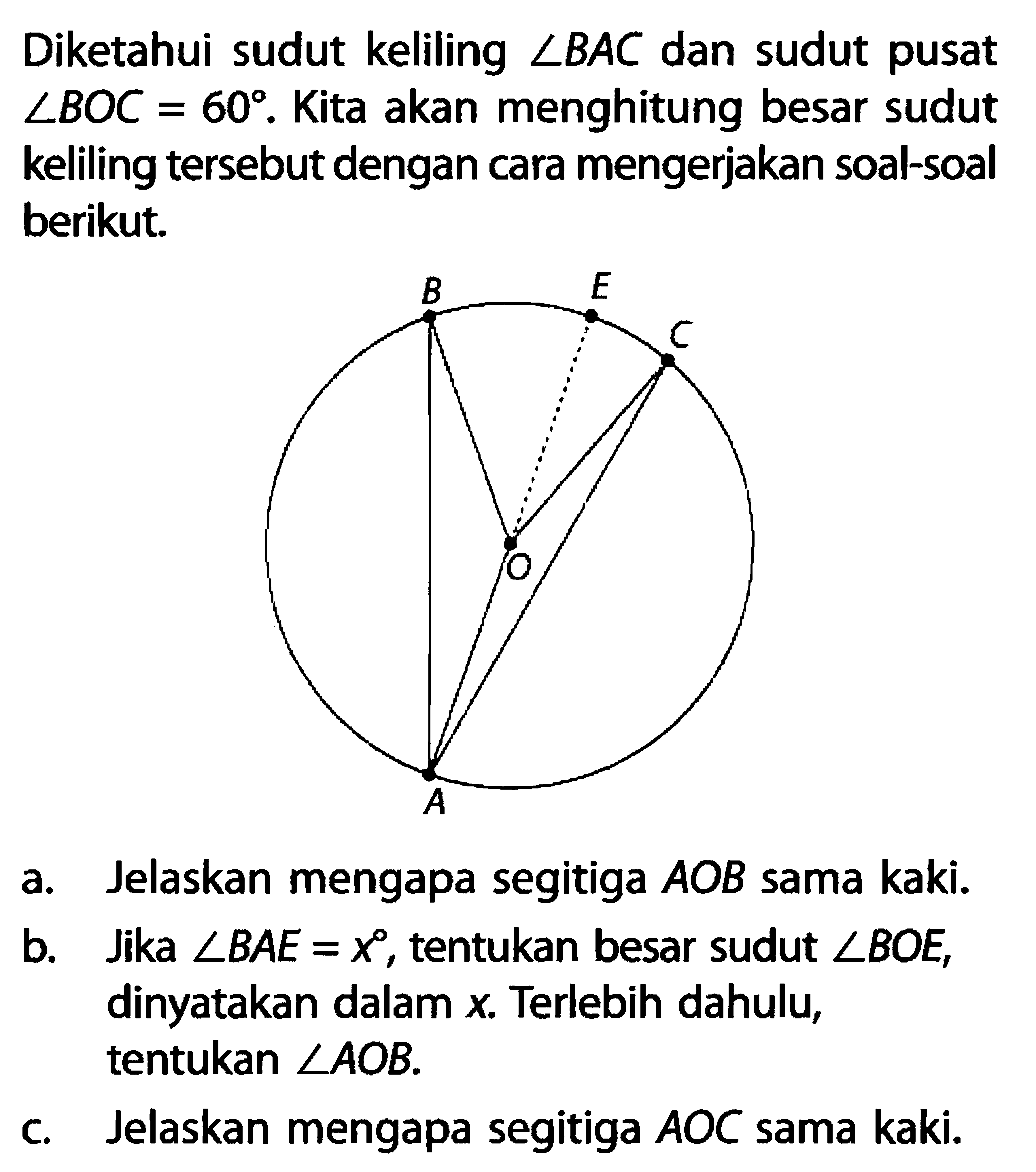 Diketahui sudut keliling sudut BAC dan sudut pusat sudut BOC=60. Kita akan menghitung besar sudut keliling tersebut dengan cara mengerjakan soal-soal berikut.a. Jelaskan mengapa segitiga AOB sama kaki. b. Jika sudut BAE=x, tentukan besar sudut sudut BOE, dinyatakan dalam x. Terlebih dahulu, tentukan sudut AOB. c. Jelaskan mengapa segitiga AOC sama kaki. 