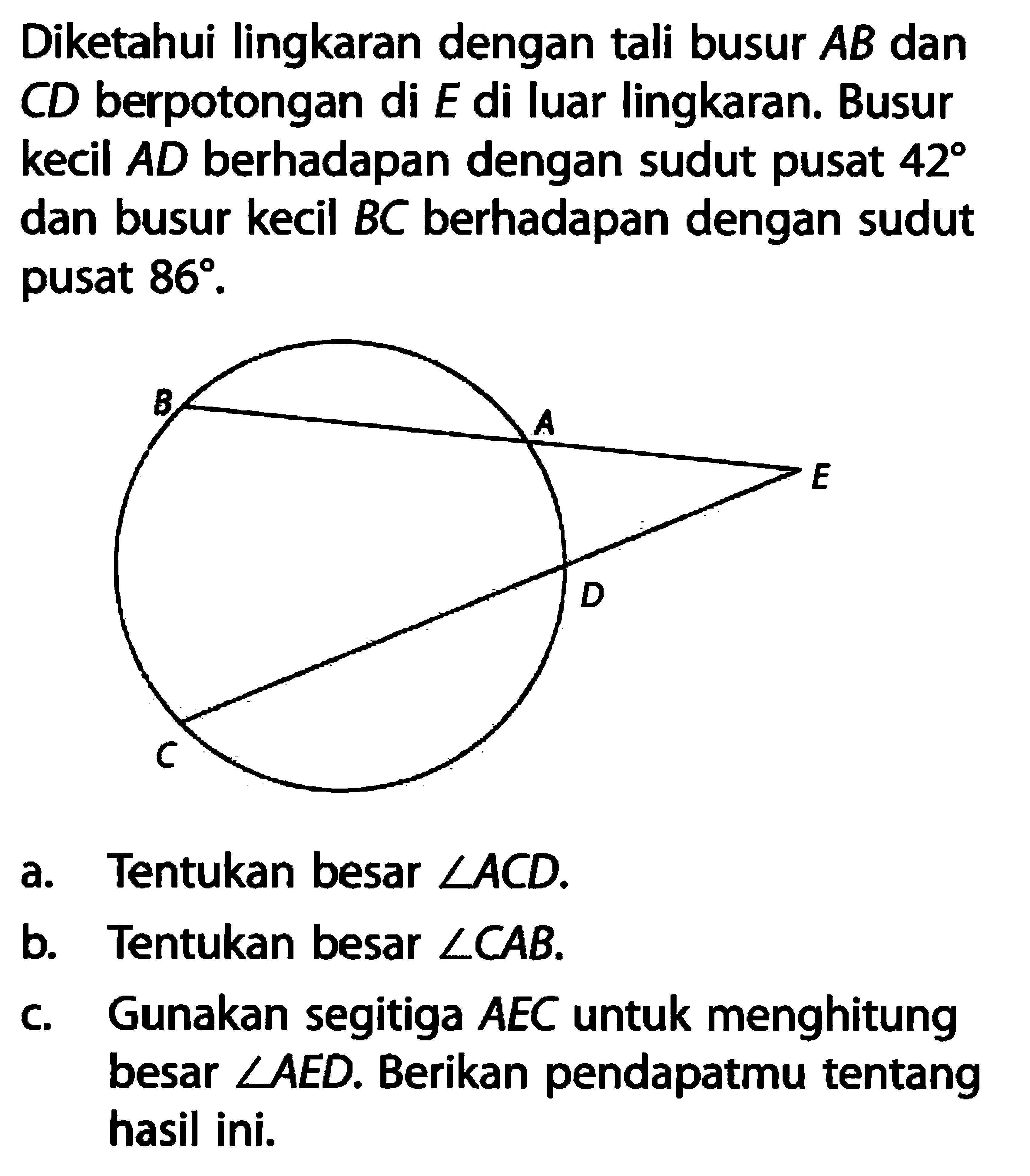 Diketahui lingkaran dengan tali busur AB dan CD berpotongan di E di luar lingkaran. Busur kecil AD berhadapan dengan sudut pusat 42 dan busur kecil BC berhadapan dengan sudut pusat 86. B A E D C a. Tentukan besar sudut ACD. b. Tentukan besar sudut CAB. c. Gunakan segitiga AEC untuk menghitung besar sudut AED. Berikan pendapatmu tentang hasil ini. 