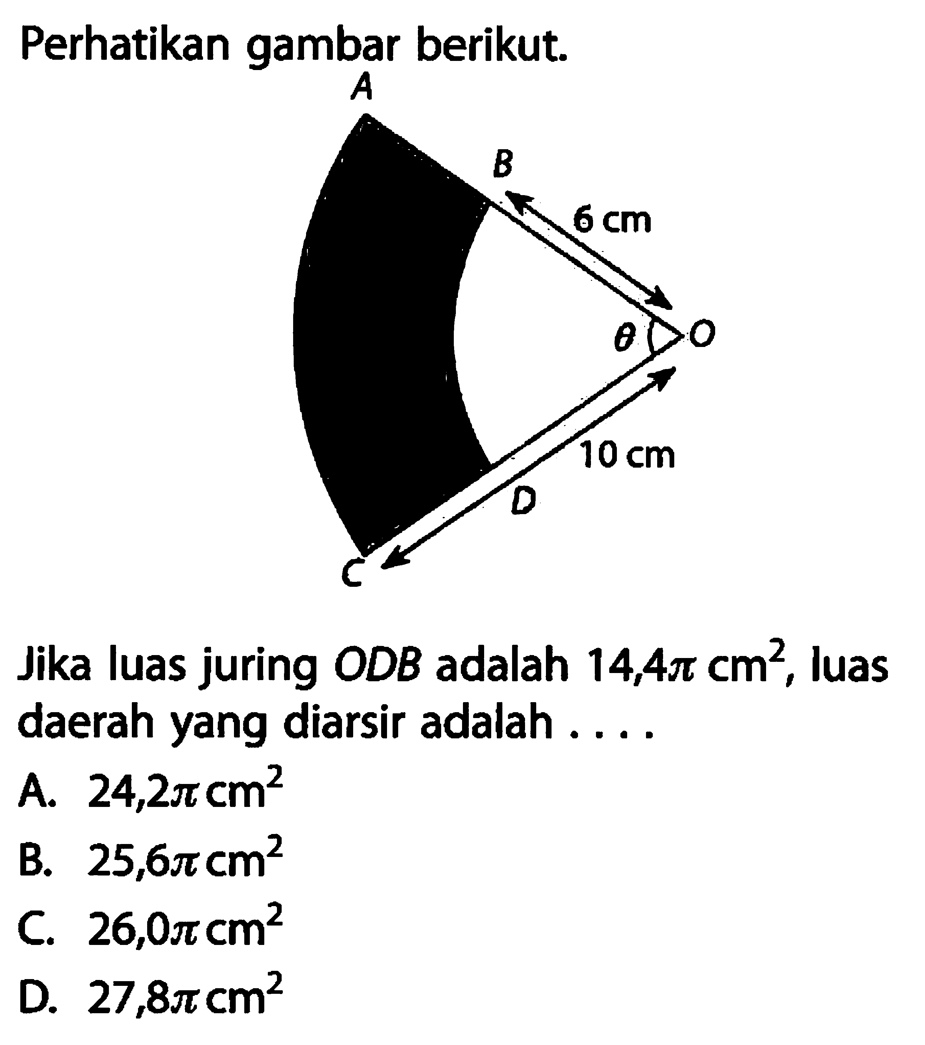 Perhatikan gambar berikut. A B 6 cm O theta 10 cm D C Jika luas juring ODB adalah 14,4 pi cm^2, luas daerah yang diarsir adalah .... A. 24,2 pi cm^2 B. 25,6 pi cm^2 C. 26,0 pi cm^2 D. 27,8 pi cm^2