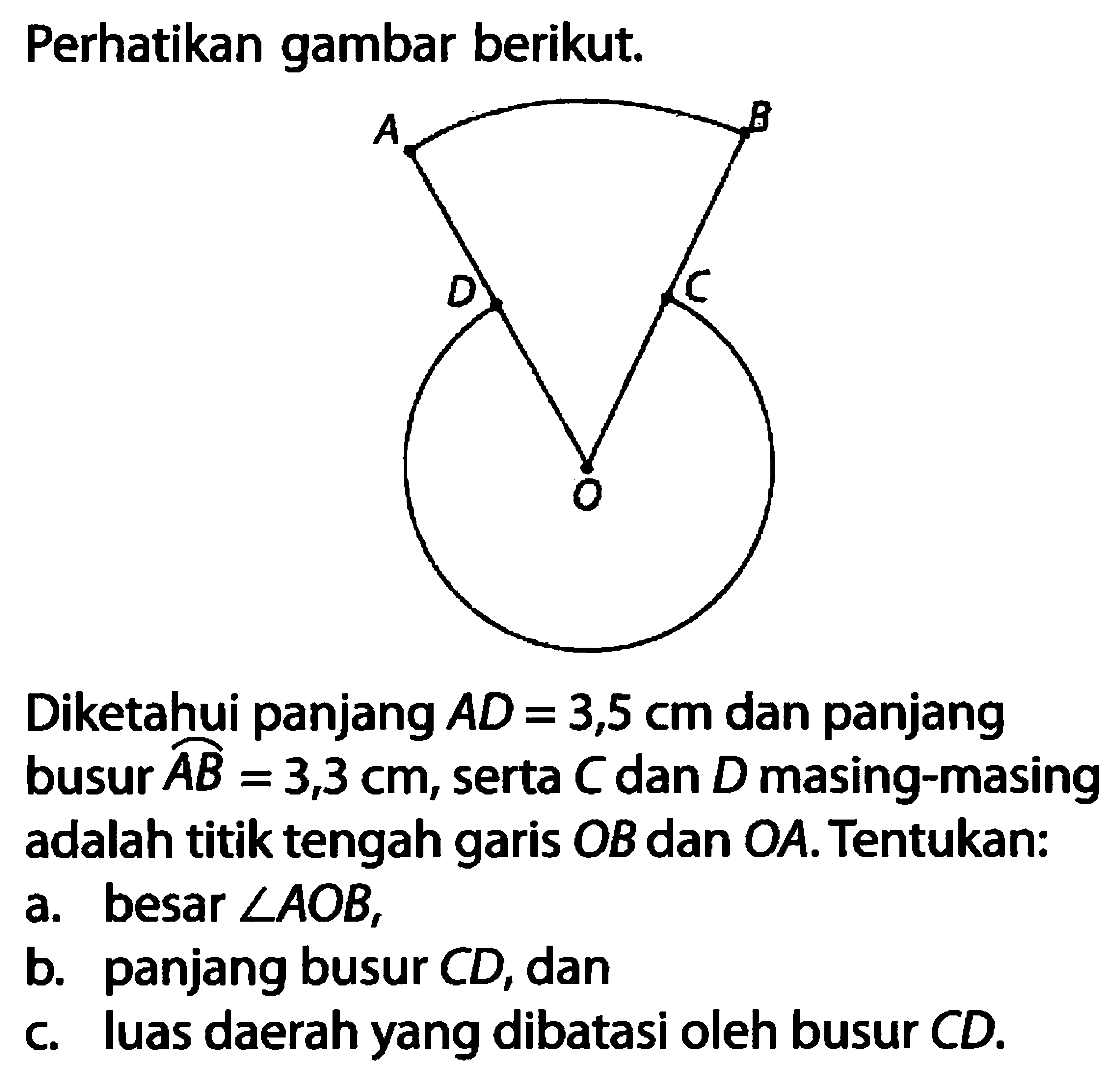 Perhatikan gambar berikut.Diketahui panjang  AD=3,5 cm  dan panjang busur AB=3,3 cm , serta  C  dan  D  masing-masing adalah titik tengah garis  OB  dan  OA . Tentukan:a. besar  sudut AOB ,b. panjang busur  CD , danc. luas daerah yang dibatasi oleh busur  CD .