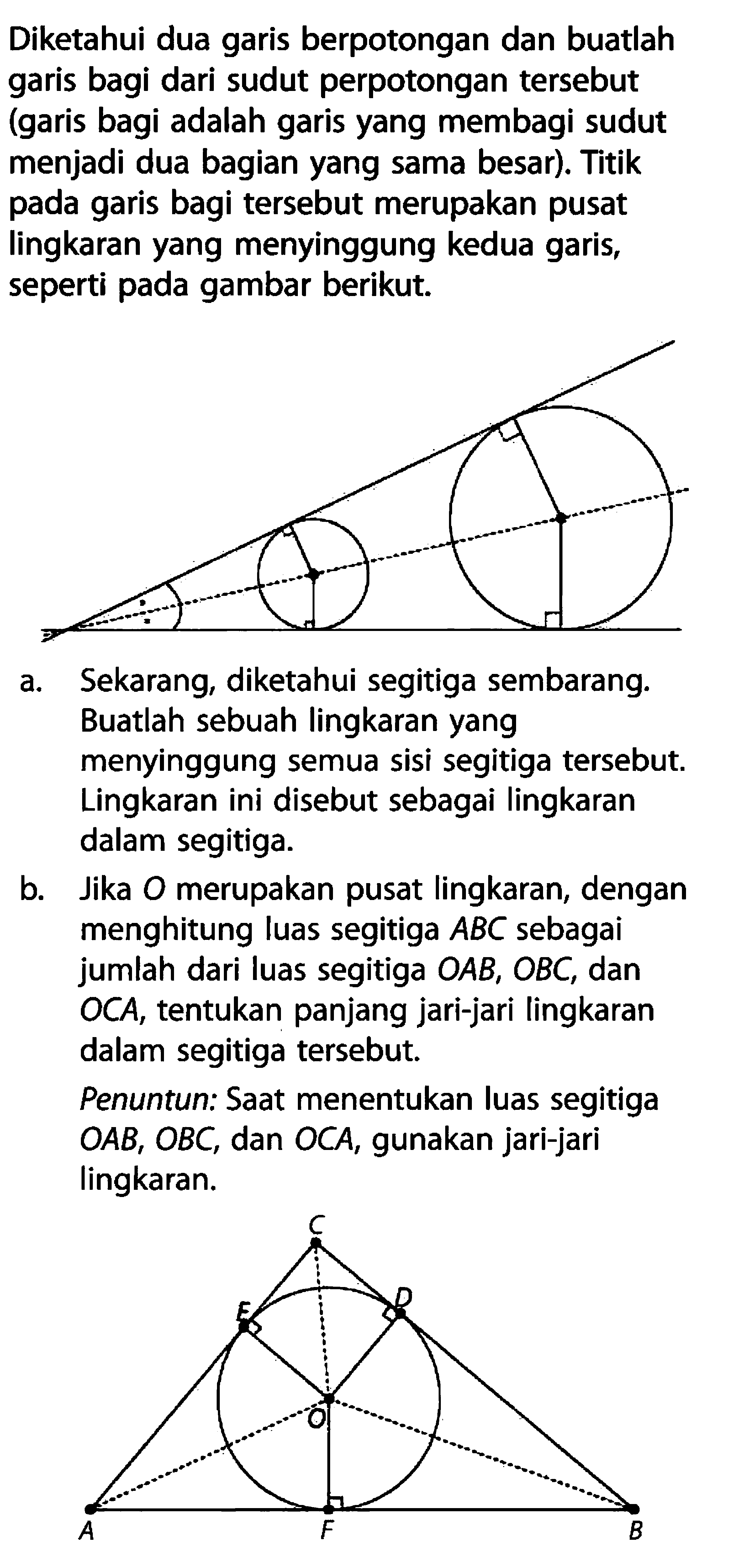 Diketahui dua garis berpotongan dan buatlah garis bagi dari sudut perpotongan tersebut (garis bagi adalah garis yang membagi sudut menjadi dua bagian yang sama besar). Titik pada garis bagi tersebut merupakan pusat lingkaran yang menyinggung kedua garis, seperti pada gambar berikut.a. Sekarang, diketahui segitiga sembarang. Buatlah sebuah lingkaran yang menyinggung semua sisi segitiga tersebut. Lingkaran ini disebut sebagai lingkaran dalam segitiga.b. Jika O merupakan pusat lingkaran, dengan menghitung luas segitiga  ABC sebagai jumlah dari luas segitiga  O AB, O BC , dan OCA, tentukan panjang jari-jari lingkaran dalam segitiga tersebut.Penuntun: Saat menentukan luas segitiga  O AB, O BC , dan  O C A , gunakan jari-jari lingkaran.