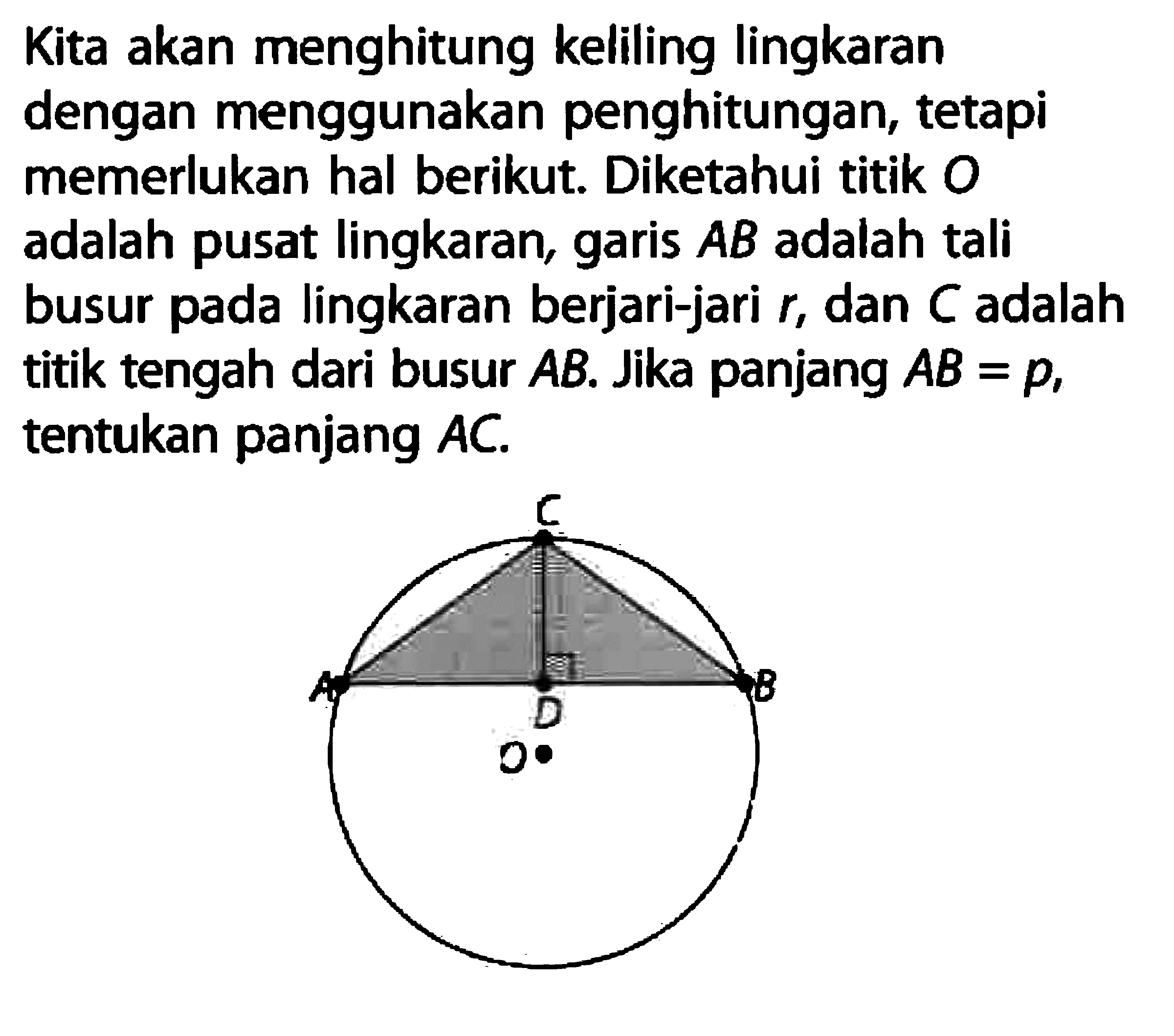 Kita akan menghitung keliling lingkaran dengan menggunakan penghitungan, tetapi memerlukan hal berikut. Diketahui titik O adalah pusat lingkaran, garis AB adalah tali busur pada lingkaran berjari-jari r, dan C adalah titik tengah dari busur AB. Jika panjang AB=p, tentukan panjang AC. O.ABC