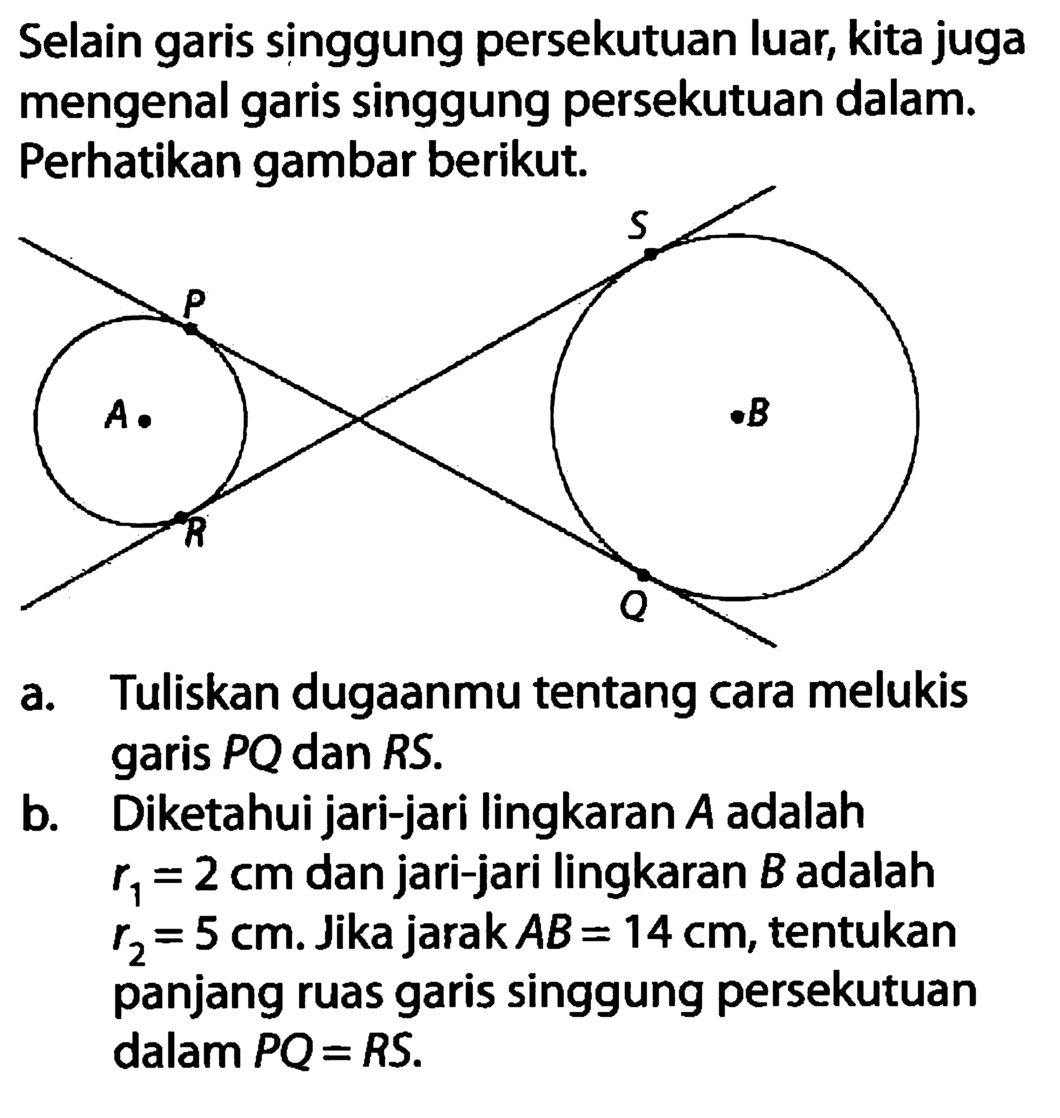 Selain garis singgung persekutuan luar, kita juga mengenal garis singgung persekutuan dalam. Perhatikan gambar berikut. a. Tuliskan dugaanmu tentang cara melukis garis PQ dan RS . b. Diketahui jari-jari lingkaran A  adalah  r1=2 cm  dan jari-jari lingkaran B adalah  r2=5 cm . Jika jarak  AB=14 cm , tentukan panjang ruas garis singgung persekutuan dalam PQ=RS .