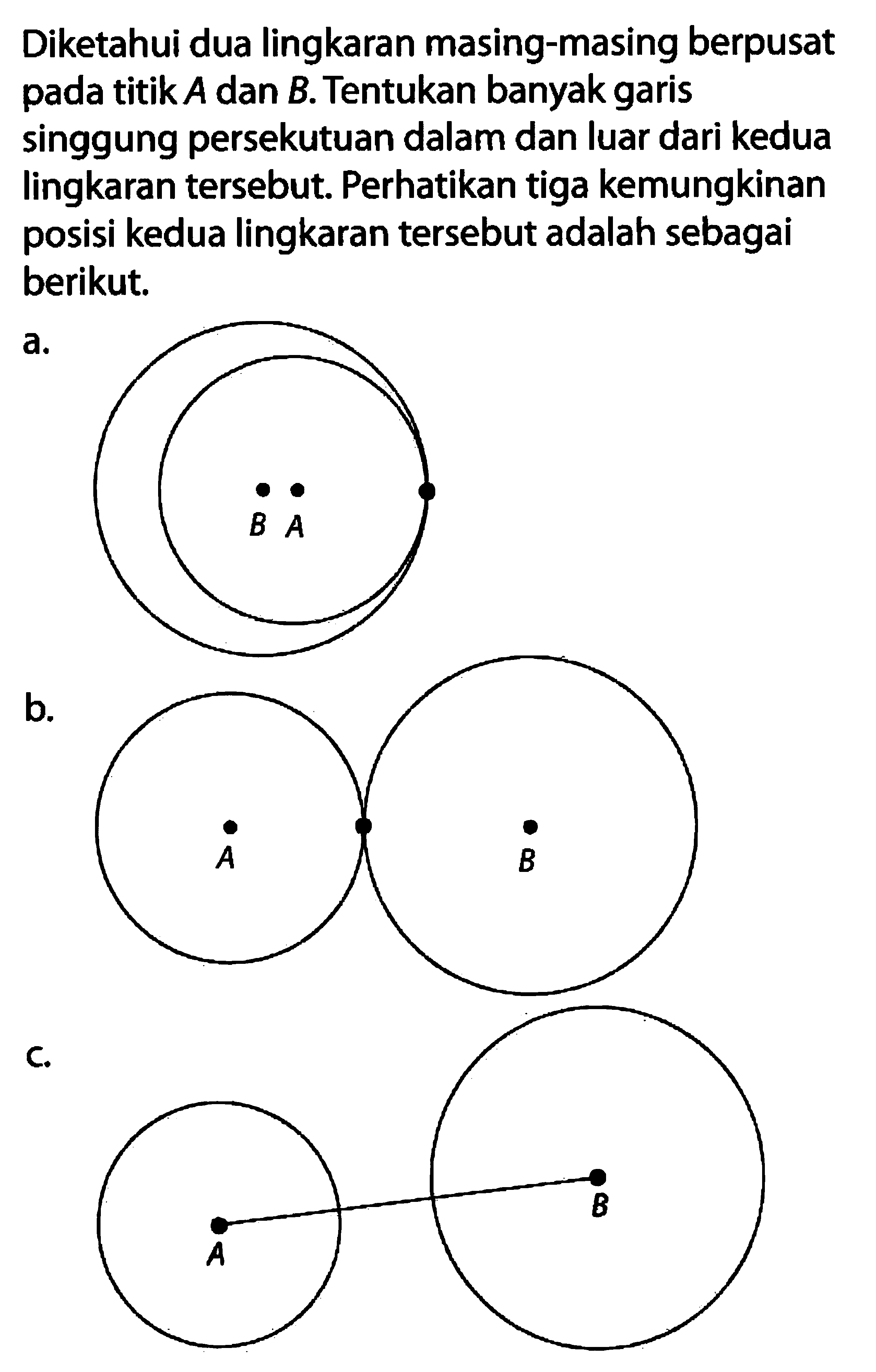 Diketahui dua lingkaran masing-masing berpusat pada titik  A  dan  B . Tentukan banyak garis singgung persekutuan dalam dan luar dari kedua lingkaran tersebut. Perhatikan tiga kemungkinan posisi kedua lingkaran tersebut adalah sebagai berikut.a.b.C.