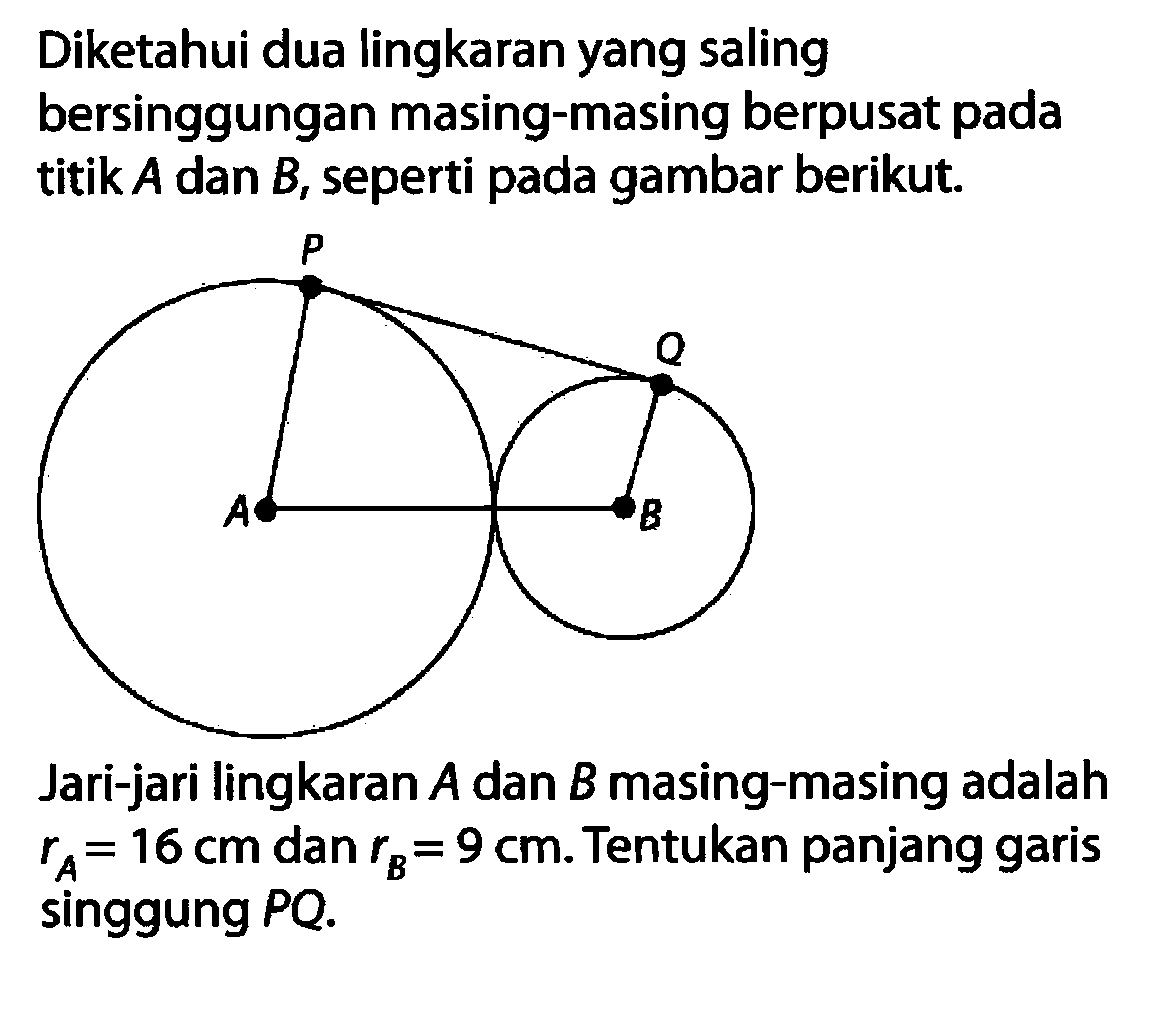 Diketahui dua lingkaran yang saling bersinggungan masing-masing berpusat pada titik  A  dan  B , seperti pada gambar berikut.P Q A BJari-jari lingkaran  A  dan  B  masing-masing adalah  rA=16 cm  dan  rB=9 cm. Tentukan panjang garis singgung  PQ. 