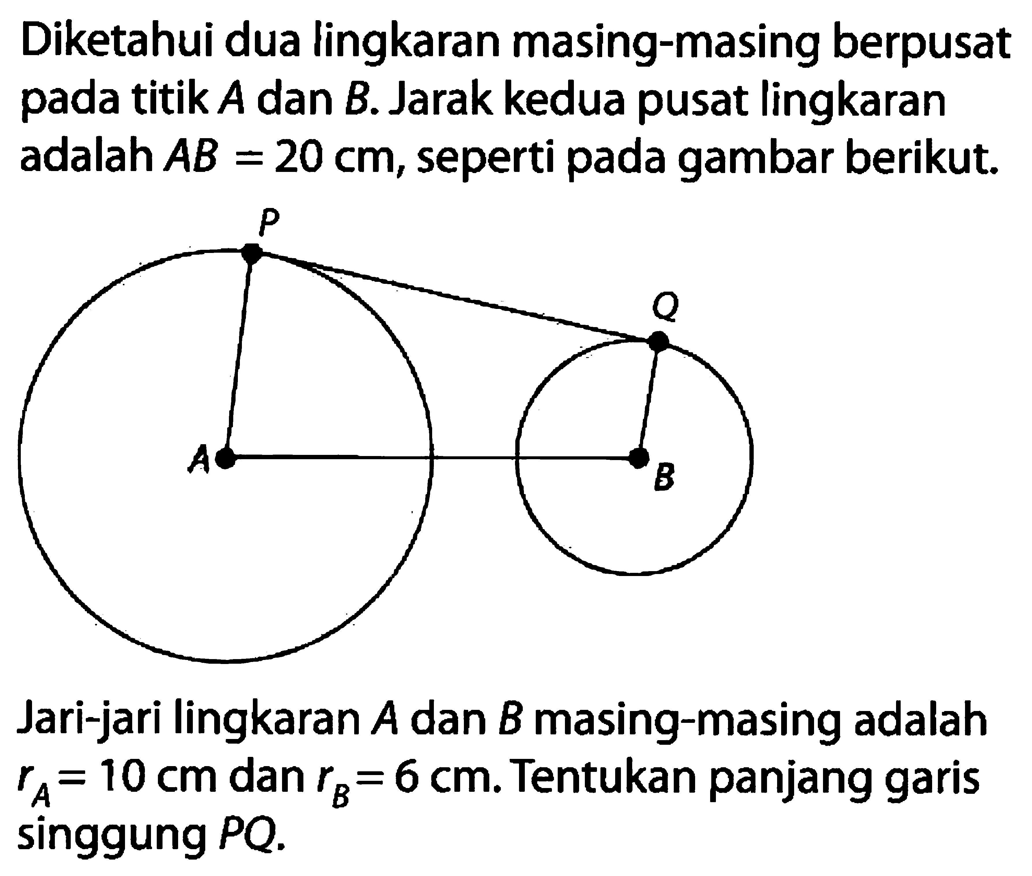 Diketahui dua lingkaran masing-masing berpusat pada titik A dan B. Jarak kedua pusat lingkaran adalah AB=20 cm, seperti pada gambar berikut. P Q A B Jari-jari lingkaran A dan B masing-masing adalah rA=10 cm dan rB=6 cm. Tentukan panjang garis singgung PQ .