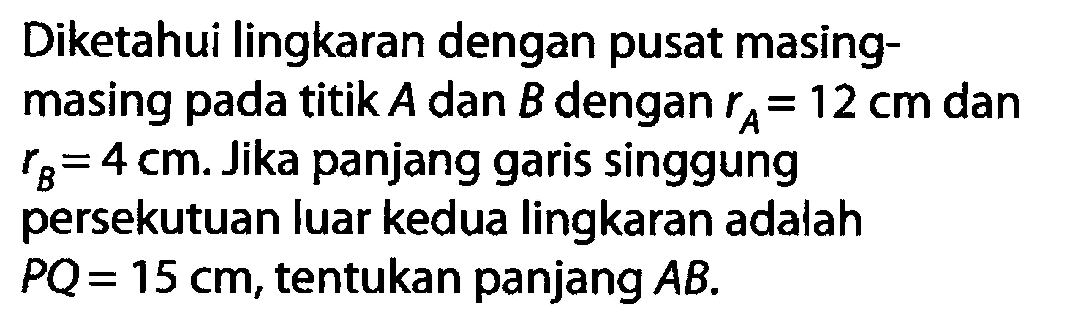 Diketahui lingkaran dengan pusat masingmasing pada titik  A  dan  B  dengan  rA=12 cm  dan  rB=4 cm . Jika panjang garis singgung persekutuan luar kedua lingkaran adalah  PQ=15 cm , tentukan panjang  AB .