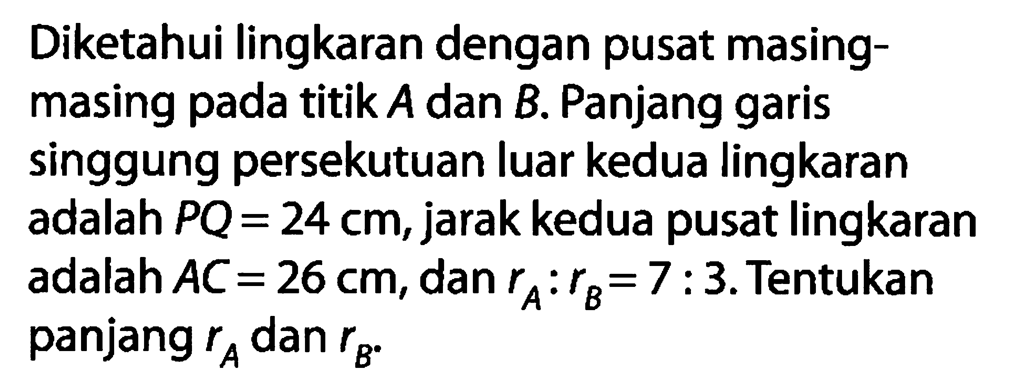 Diketahui lingkaran dengan pusat masingmasing pada titik  A  dan  B . Panjang garis singgung persekutuan luar kedua lingkaran adalah  PQ=24 cm , jarak kedua pusat lingkaran adalah  AC=26 cm , dan  rA: rB=7: 3 . Tentukan panjang  rA  dan  rB .