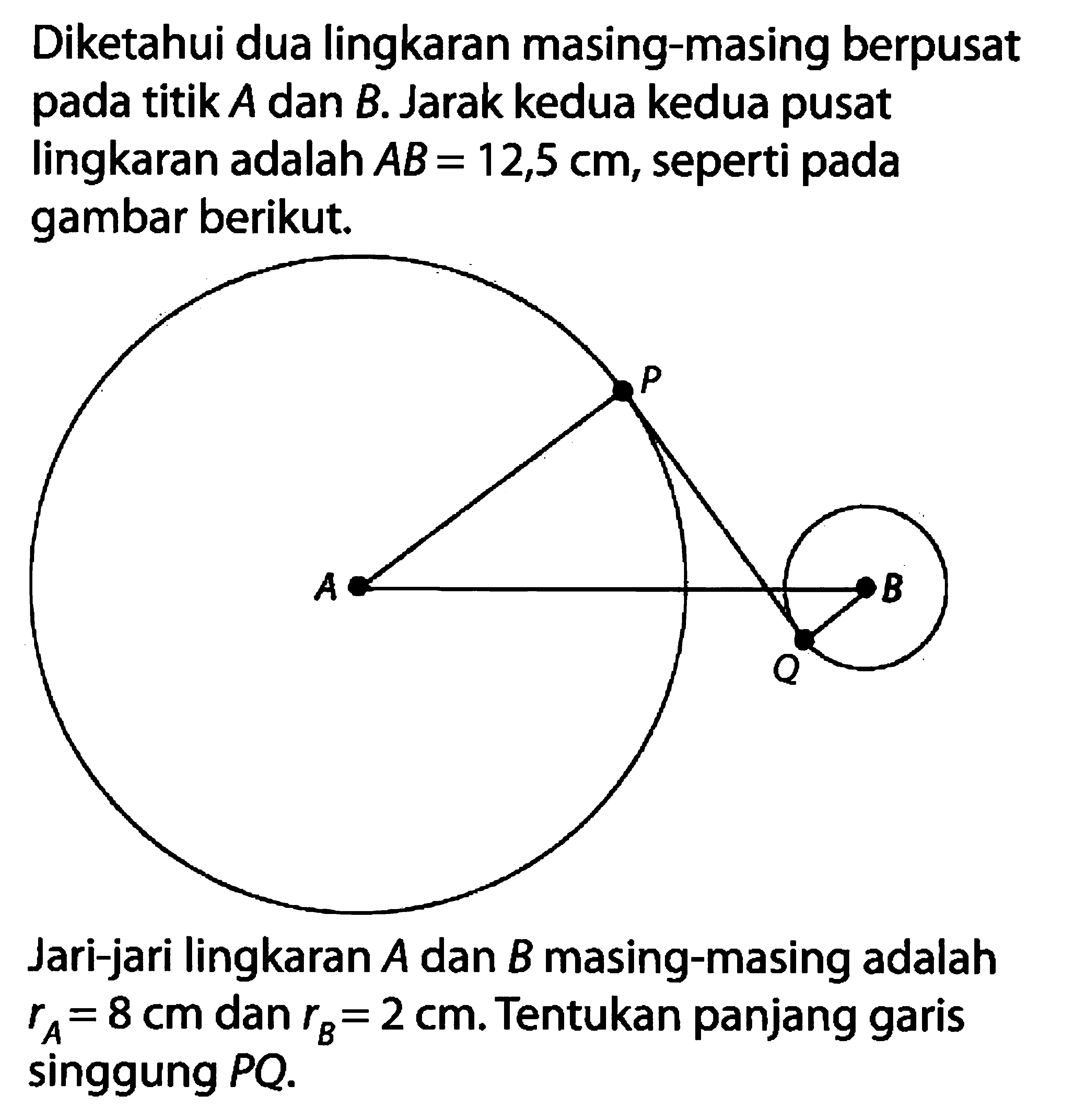 Diketahui dua lingkaran masing-masing berpusat pada titik A dan B. Jarak kedua kedua pusat lingkaran adalah AB=12,5 cm, seperti pada gambar berikut. P A B Q Jari-jari lingkaran A dan B masing-masing adalah rA=8 cm dan rB=2 cm. Tentukan panjang garis singgung PQ. 