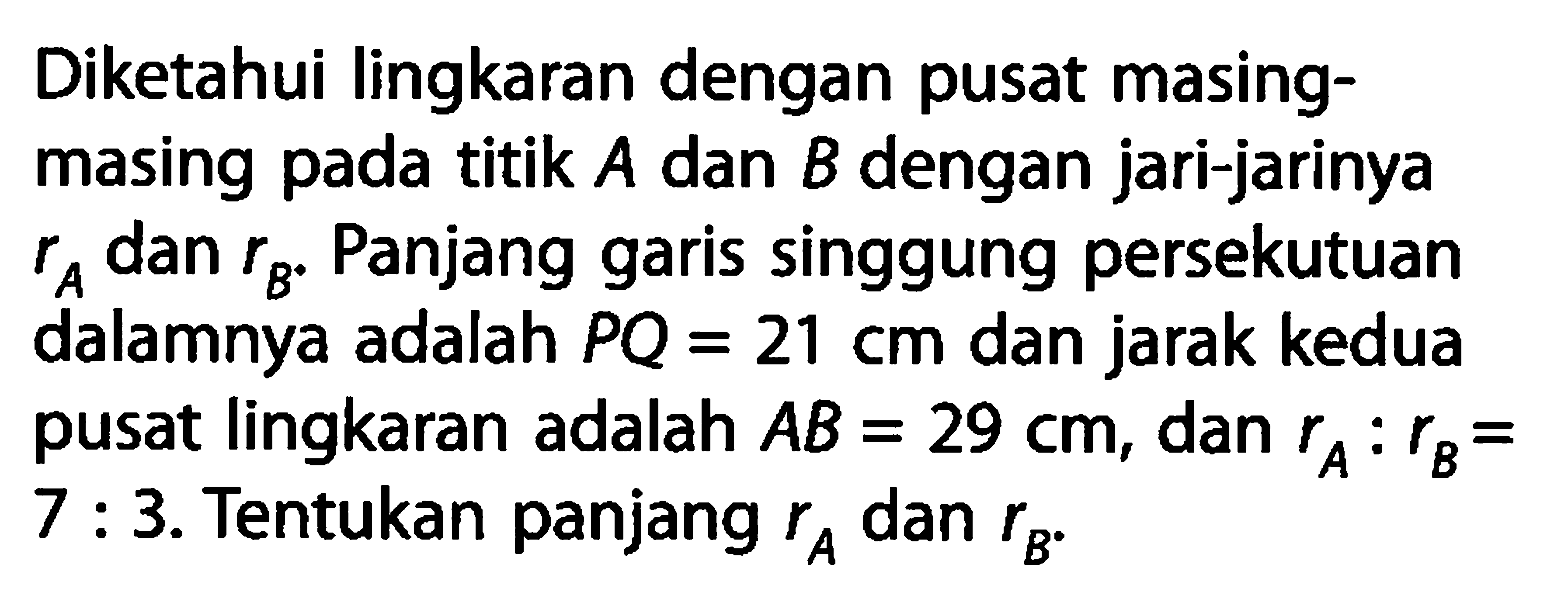 Diketahui lingkaran dengan pusat masingmasing pada titik A dan B dengan jari-jarinya rA dan rB. Panjang garis singgung persekutuan dalamnya adalah PQ=21 cm dan jarak kedua pusat lingkaran adalah AB=29 cm, dan rA:rB=7:3. Tentukan panjang rA dan rB.