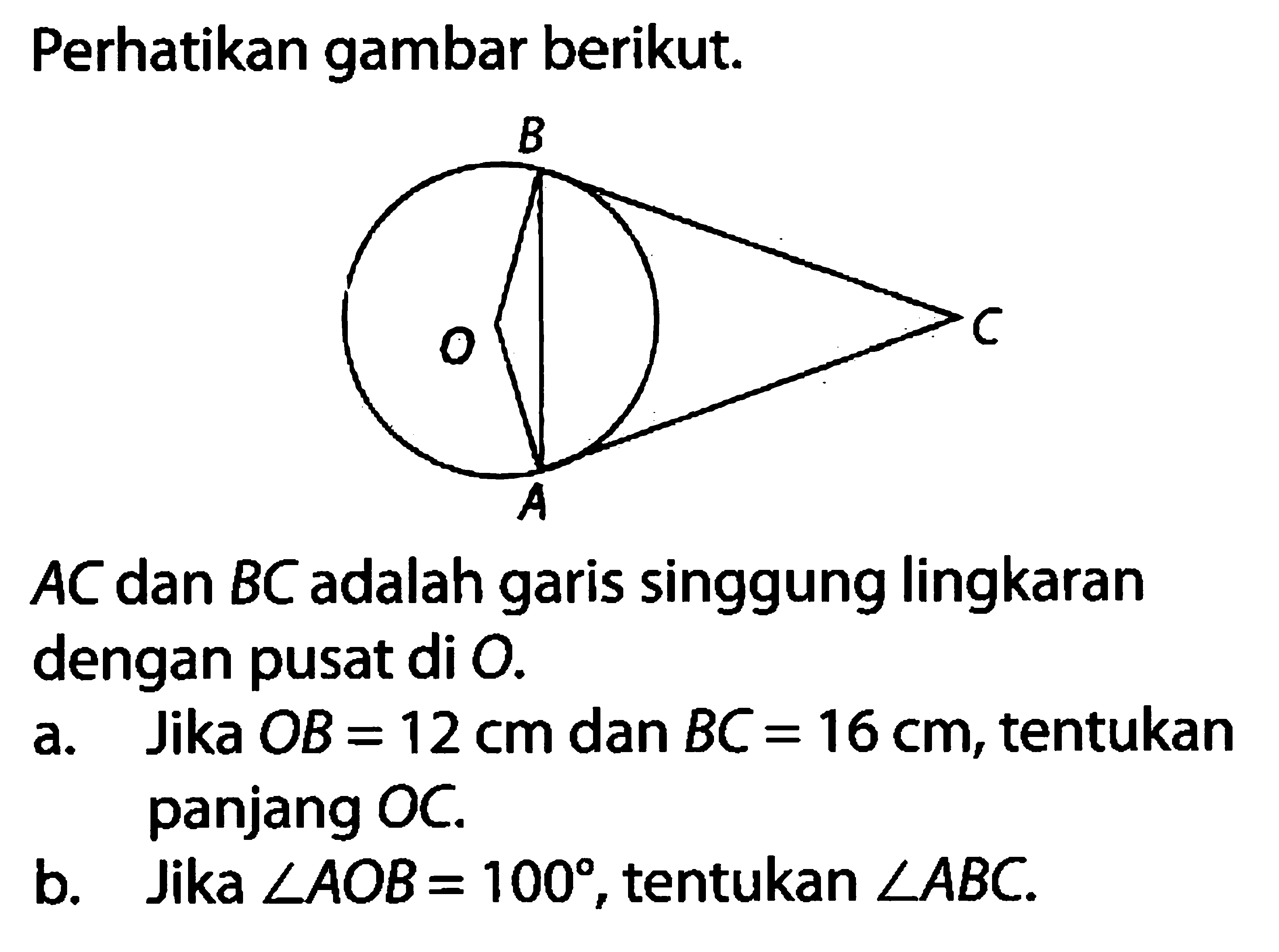 Perhatikan gambar berikut. B O C A AC  dan  BC  adalah garis singgung lingkaran dengan pusat di  O .a. Jika  OB=12 cm  dan  BC=16 cm , tentukan panjang OC.b. Jika  sudut AOB=100 , tentukan  sudut ABC .