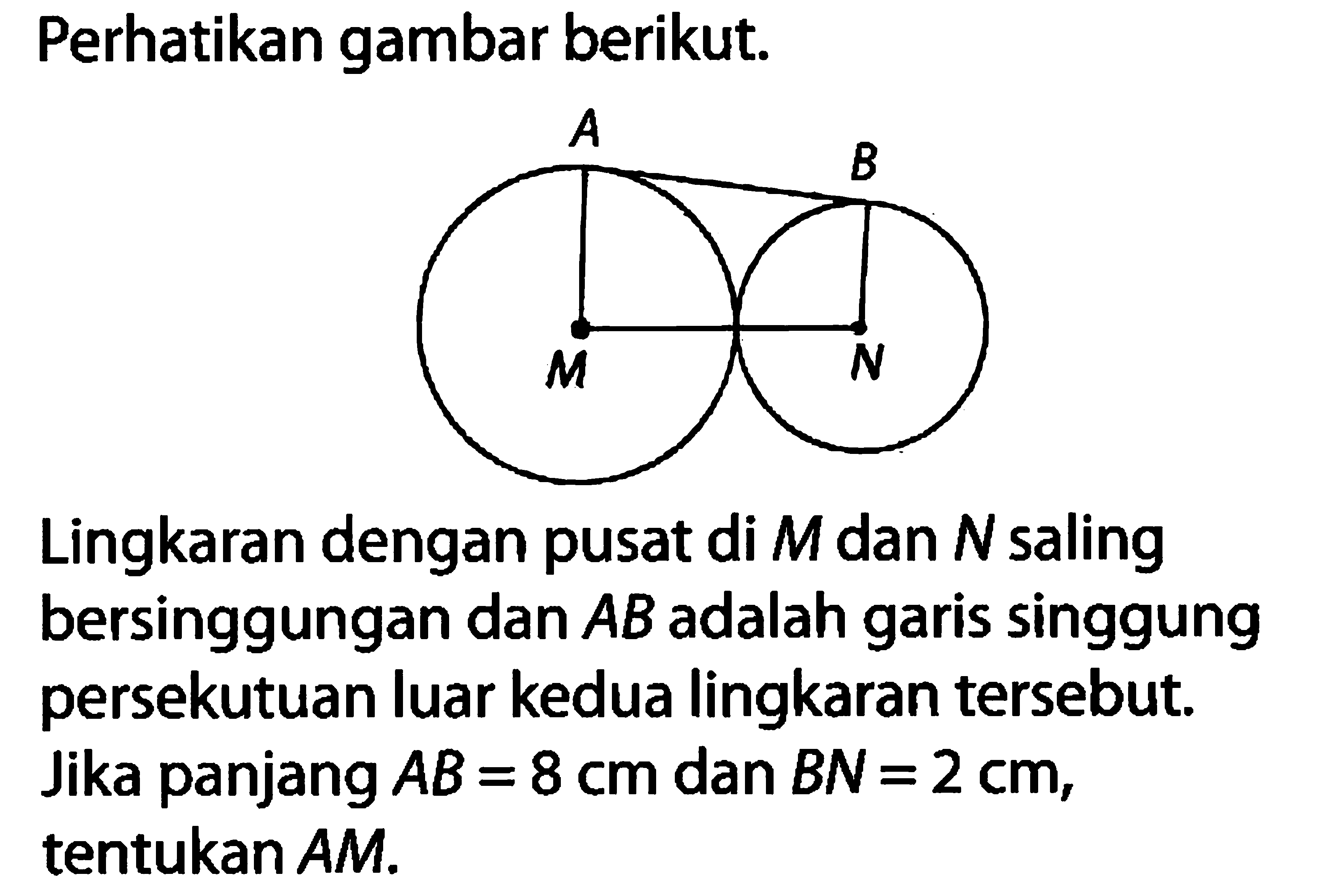 Perhatikan gambar berikut. A B M N Lingkaran dengan pusat di  M  dan  N  saling bersinggungan dan  AB  adalah garis singgung persekutuan luar kedua lingkaran tersebut. Jika panjang  AB=8 cm  dan  BN=2 cm , tentukan AM. 