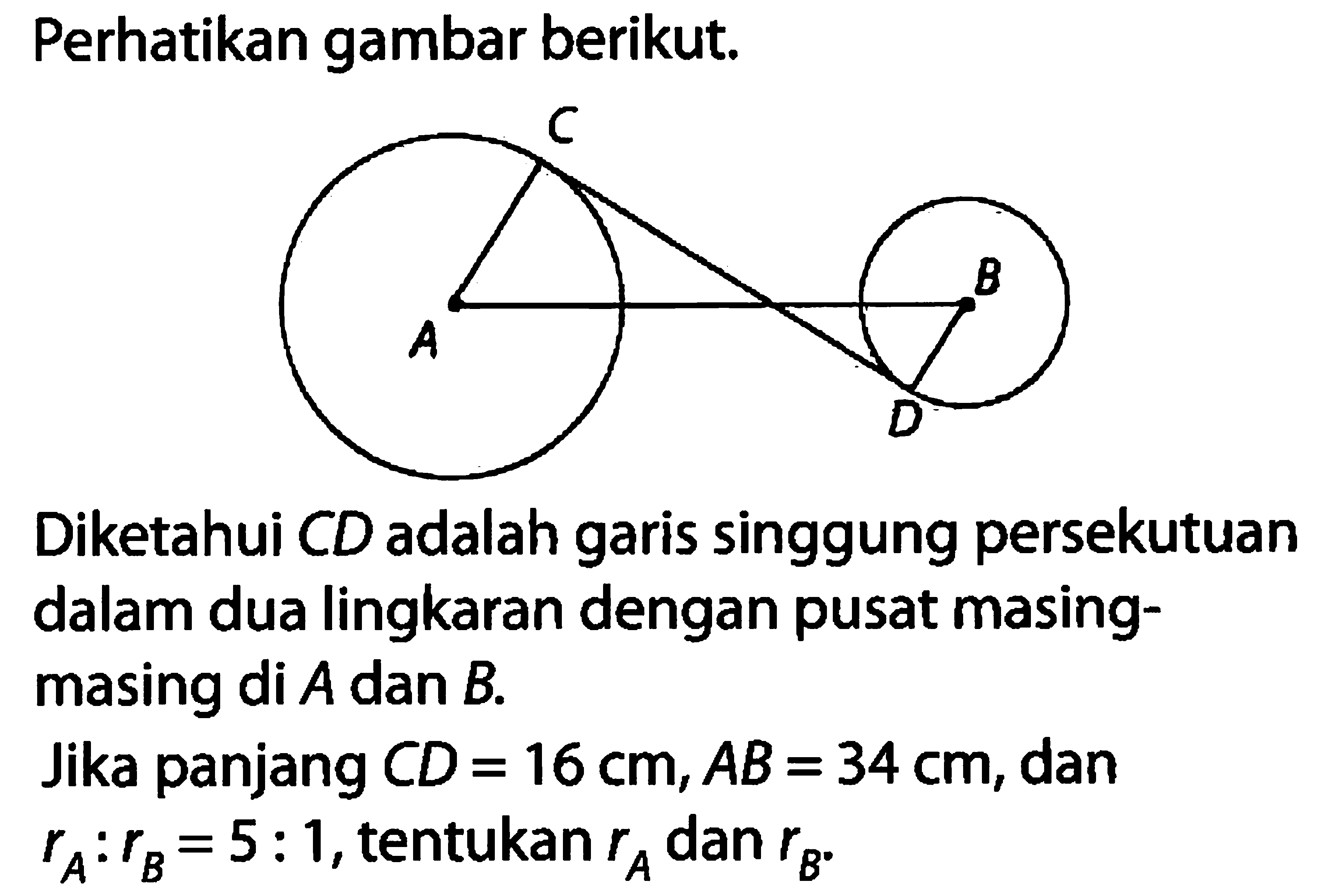 Perhatikan gambar berikut. C B A D Diketahui CD adalah garis singgung persekutuan dalam dua lingkaran dengan pusat masing-masing di A dan B.Jika panjang CD=16 cm, AB=34 cm, dan rA:rB=5:1, tentukan rA dan rB. 