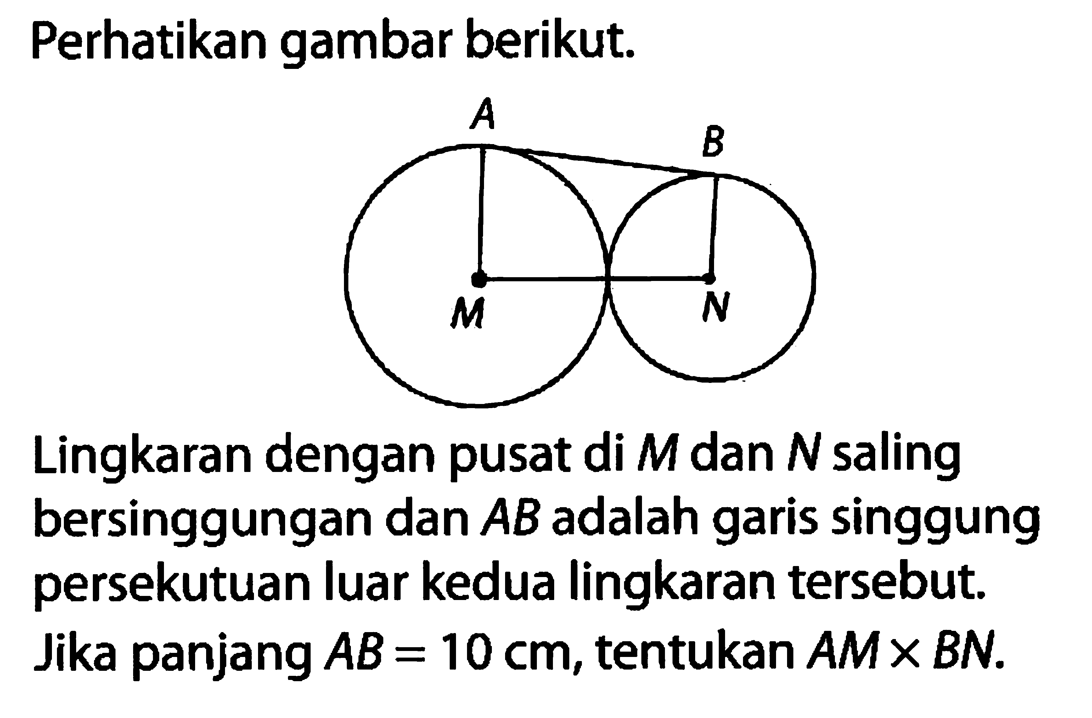 Perhatikan gambar berikut. A B M N Lingkaran dengan pusat di M dan N saling bersinggungan dan AB adalah garis singgung persekutuan luar kedua lingkaran tersebut. Jika panjang AB=10 cm, tentukan AM x BN. 