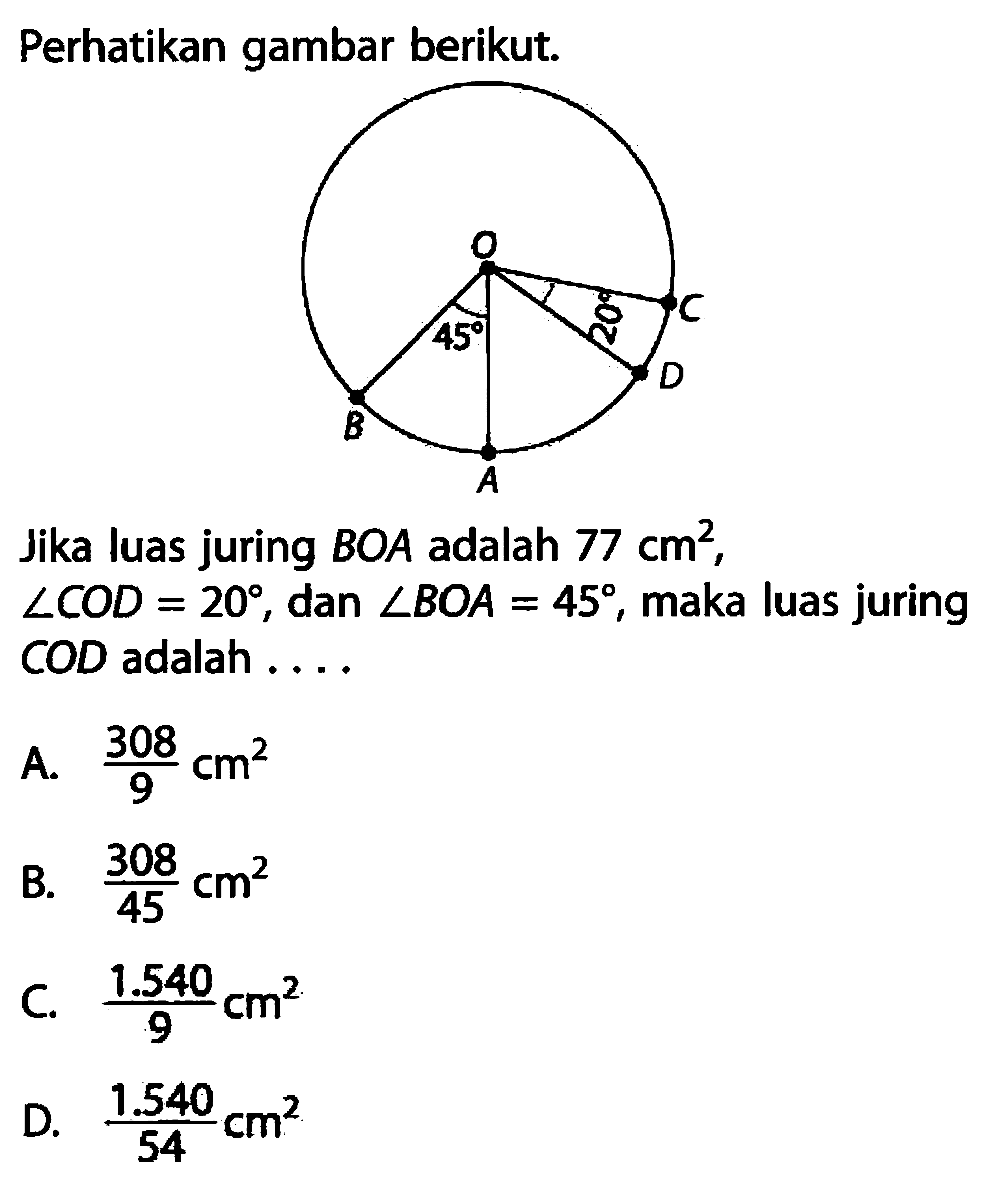 Perhatikan gambar berikut. O A B C D 45 20
Jika luas juring BOA adalah  77 cm^2, sudut COD=20, dan  sudut BOA=45, maka luas juring COD adalah ....
A.  308/9 cm^2 
B.  308/45 cm^2 
C.  1.540/9 cm^2 
D.  1.540/54 cm^2 