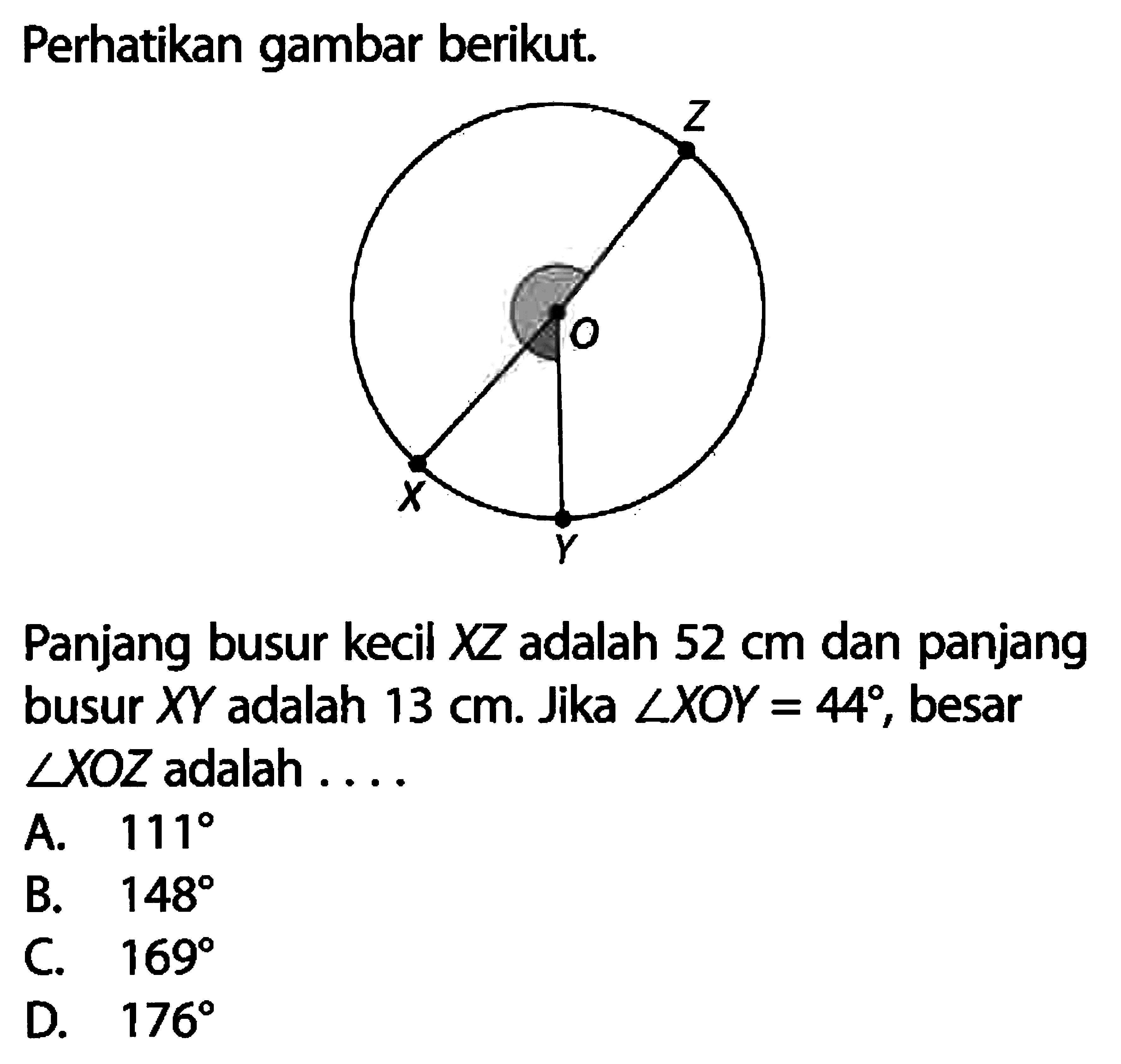 Perhatikan gambar berikut.Gambar: Lingkaan dengan pusat O, diameter XZ serta busur XYPanjang busur kecil  XZ  adalah  52 cm  dan panjang busur  XY  adalah 13 cm. Jika  sudut XOY = 44, besar sudut XOZ adalah ....