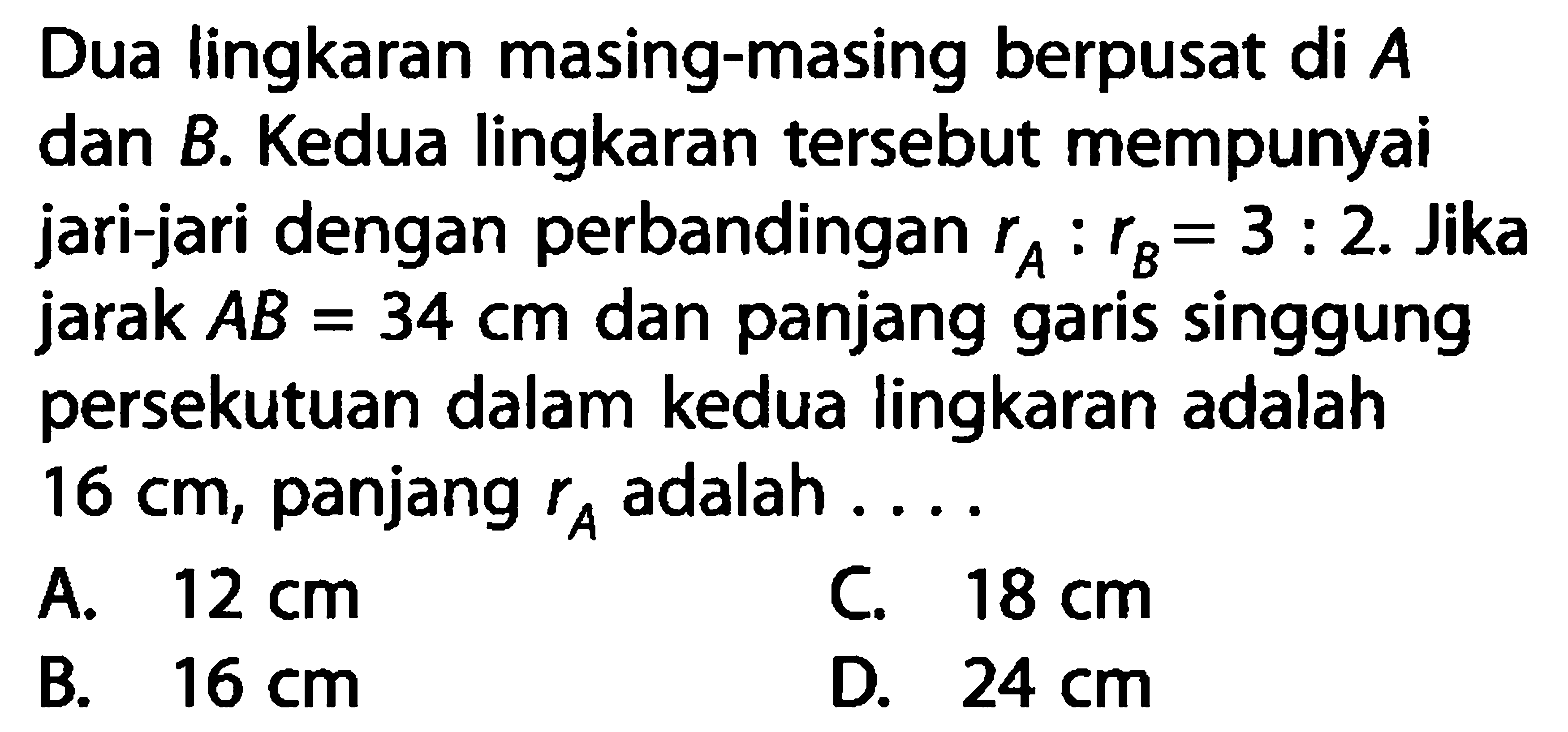 Dua lingkaran masing-masing berpusat di A dan B. Kedua lingkaran tersebut mempunyai jari-jari dengan perbandingan rA:rB=3:2. Jika jarak AB=34 cm dan panjang garis singgung persekutuan dalam kedua lingkaran adalah 16 cm, panjang rA adalah ....