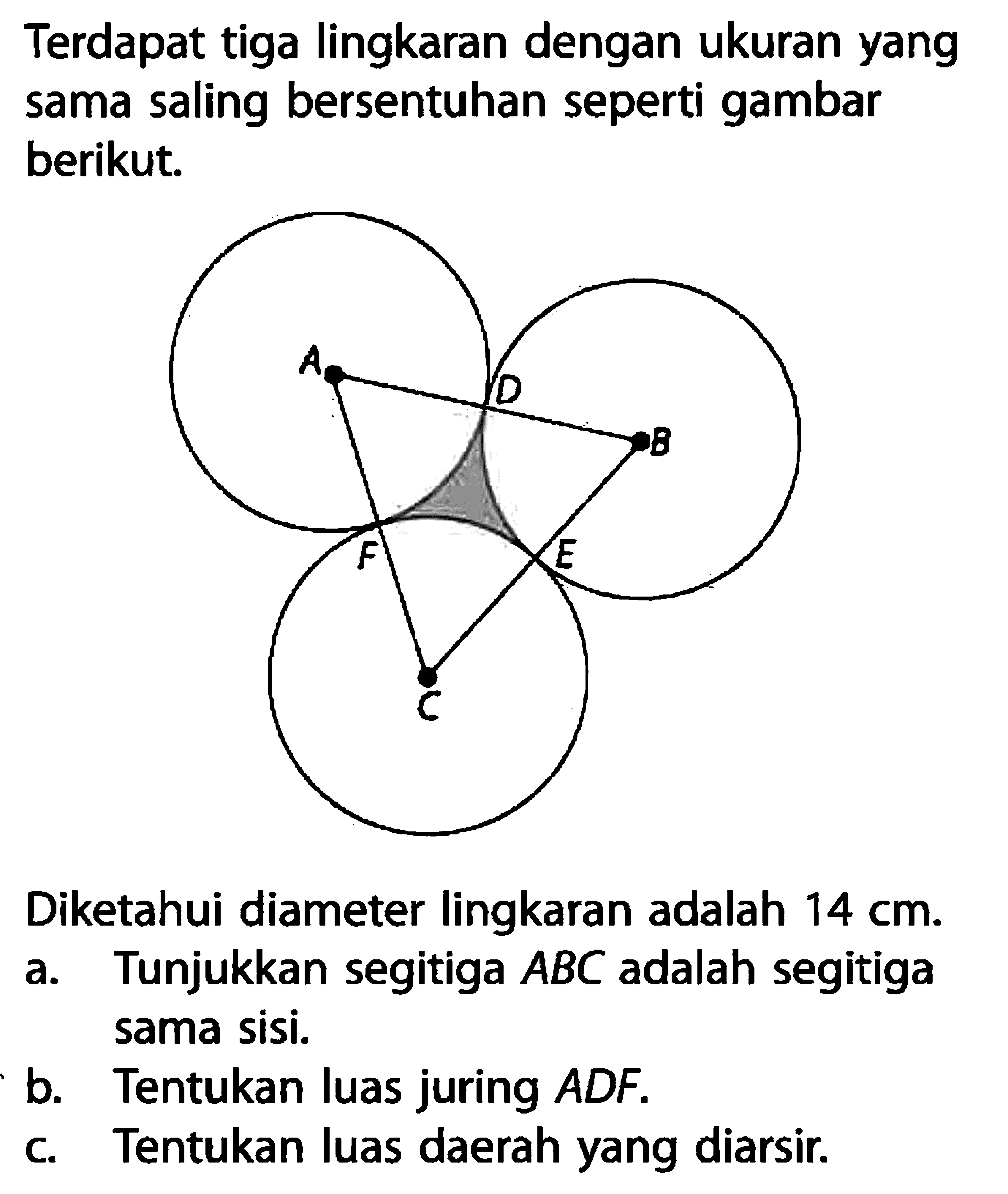 Terdapat tiga lingkaran dengan ukuran yang sama saling bersentuhan seperti gambar berikut. Diketahui diameter lingkaran adalah 14 cm.a. Tunjukkan segitiga ABC adalah segitiga sama sisi.b. Tentukan luas juring ADF.c. Tentukan luas daerah yang diarsir.