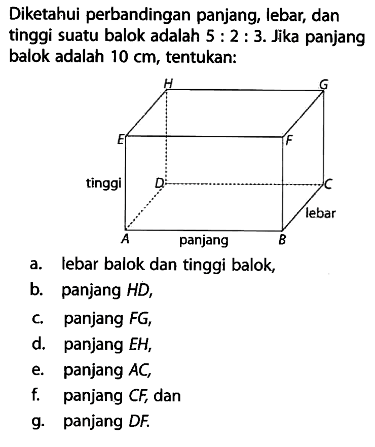 Diketahui perbandingan panjang, lebar, dan tinggi suatu balok adalah 5:2:3. Jika panjang balok adalah 10 cm, tentukan: H G E F tinggi D C lebar A panjang Ba. lebar balok dan tinggi balok, b. panjang HD, c. panjang FG, d. panjang EH, e. panjang AC, f. panjang CF, dan g. panjang DF. 