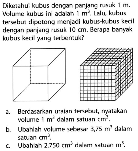 Diketahui kubus dengan panjang rusuk 1 m. Volume kubus ini adalah 1 m^3. Lalu, kubus tersebut dipotong menjadi kubus-kubus kecil dengan panjang rusuk 10 cm. Berapa banyak kubus kecil yang terbentuk?a. Berdasarkan uraian tersebut, nyatakan volume 1 m^3 dalam satuan cm^3.b. Ubahlah volume sebesar 3,75 m^3 dalam satuan cm^3.c. Ubahlah 2.750 cm^3 dalam satuan m^3.