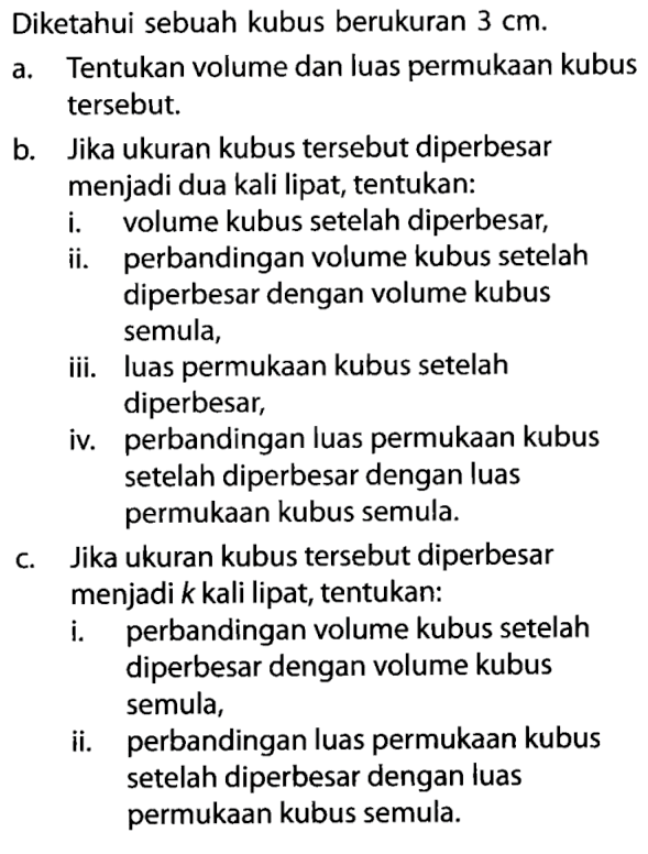 Diketahui sebuah kubus berukuran 3 cm. a. Tentukan volume dan luas permukaan kubus tersebut. b. Jika ukuran kubus tersebut diperbesar menjadi dua kali lipat, tentukan: i. volume kubus setelah diperbesar, ii. perbandingan volume kubus setelah diperbesar dengan volume kubus semula, iii. luas permukaan kubus setelah diperbesar, iv. perbandingan luas permukaan kubus setelah diperbesar dengan luas permukaan kubus semula. c. Jika ukuran kubus tersebut diperbesar menjadi k kali lipat, tentukan: i. perbandingan volume kubus setelah diperbesar dengan volume kubus semula, ii. perbandingan luas permukaan kubus setelah diperbesar dengan luas permukaan kubus semula.