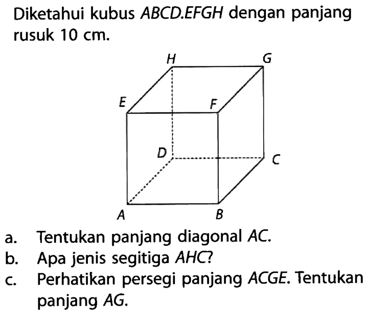 Diketahui kubus ABCD.EFGH dengan panjang rusuk 10 cm.a. Tentukan panjang diagonal AC.b. Apa jenis segitiga AHC?c. Perhatikan persegi panjang ACGE. Tentukan panjang AG.