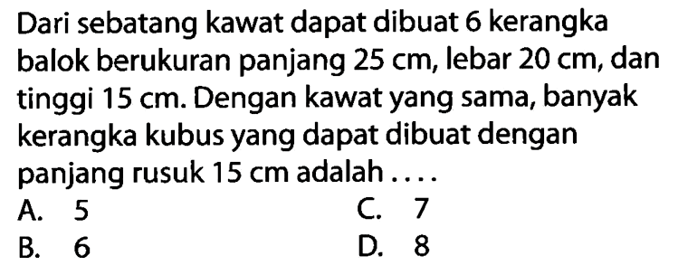 Dari sebatang kawat dapat dibuat 6 kerangka balok berukuran panjang  25 cm , lebar  20 cm , dan tinggi  15 cm . Dengan kawat yang sama, banyak kerangka kubus yang dapat dibuat dengan panjang rusuk  15 cm  adalah ....