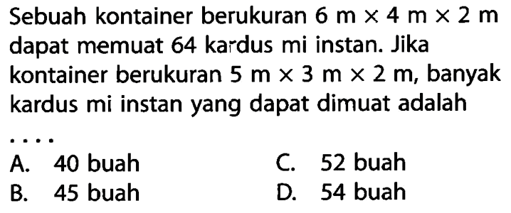 Sebuah kontainer berukuran  6 m x 4 m x 2 m  dapat memuat 64 kardus mi instan. Jika kontainer berukuran  5 m x 3 m x 2 m , banyak kardus mi instan yang dapat dimuat adalah....