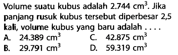 Volume suatu kubus adalah  2.744 cm^3 . Jika panjang rusuk kubus tersebut diperbesar 2,5 kali, volume kubus yang baru adalah ...A.  24.389 cm^3 C.  42.875 cm^3 B.  29.791 cm^3 D.  59.319 cm^3 