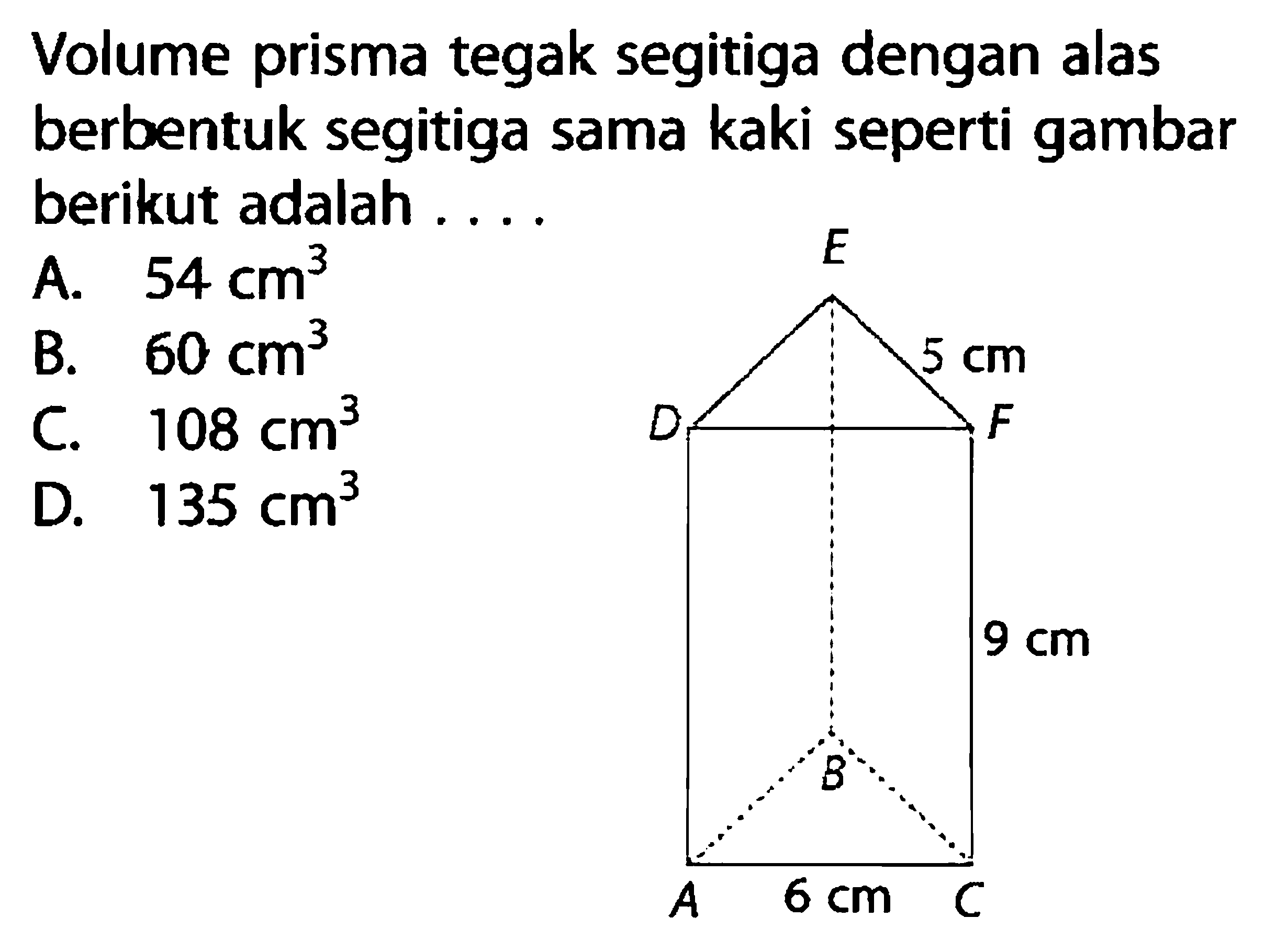 Volume prisma tegak segitiga dengan alas berbentuk segitiga sama kaki seperti gambar berikut adalah ... 5 cm 9 cm 6 cm A. 54 cm^3 B. 60 cm^3 C. 108 cm^3 D. 135 cm^3