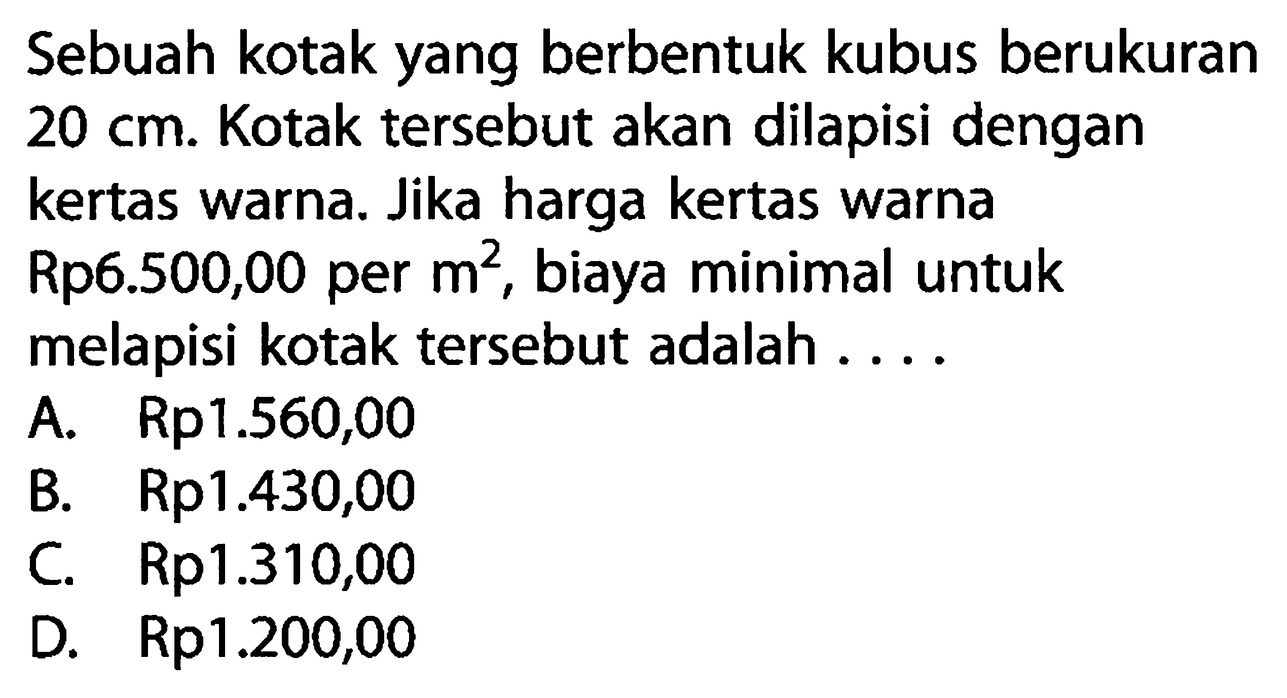 Sebuah kotak yang berbentuk kubus berukuran 20 cm . Kotak tersebut akan dilapisi dengan kertas warna. Jika harga kertas warna Rp6.500,00 per m^2, biaya minimal untuk melapisi kotak tersebut adalah ....