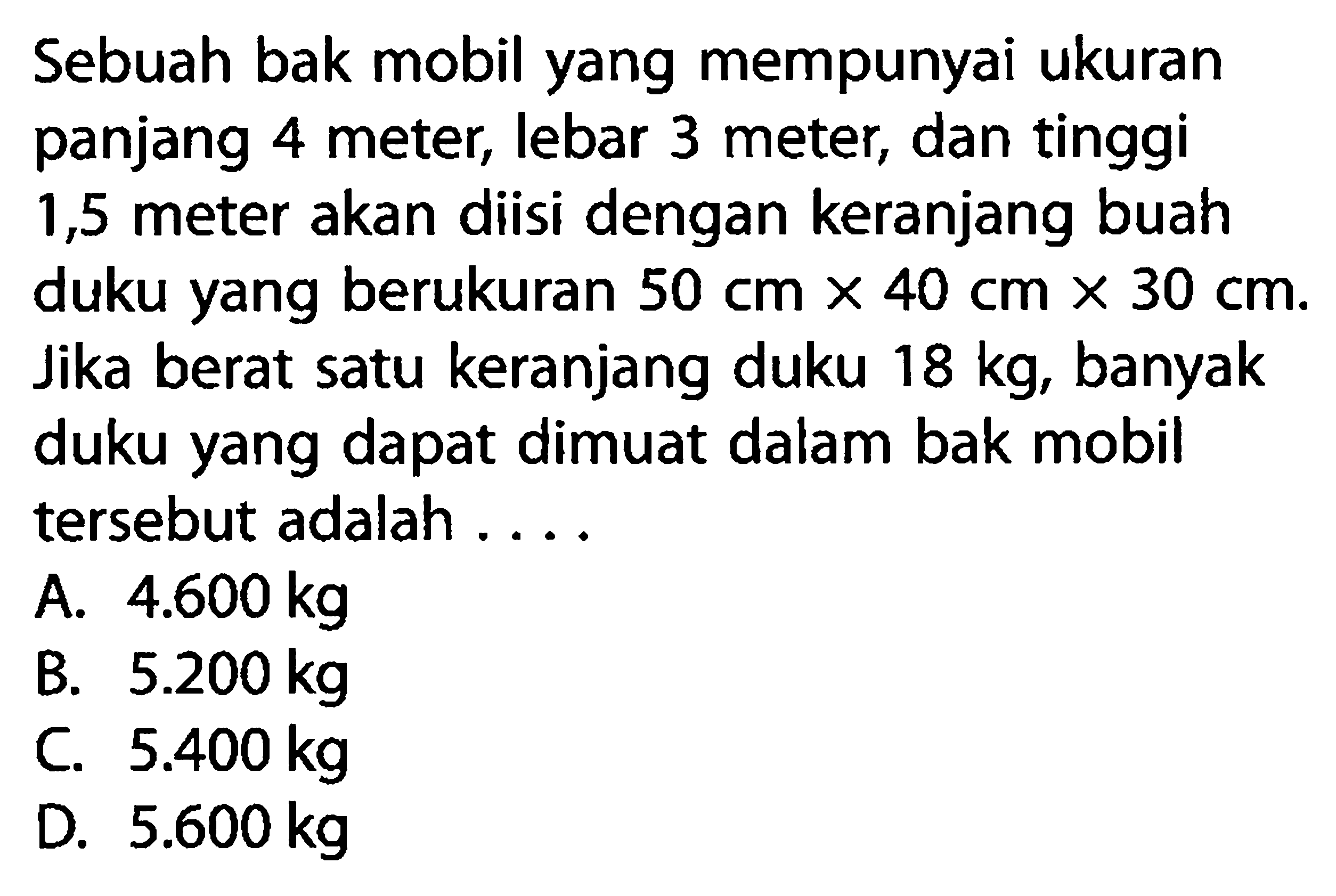 Sebuah bak mobil yang mempunyai ukuran panjang 4 meter, lebar 3 meter, dan tinggi 1,5 meter akan diisi dengan keranjang buah duku yang berukuran  50 cm x 40 cm x 30 cm . Jika berat satu keranjang duku 18 kg, banyak duku yang dapat dimuat dalam bak mobil tersebut adalah ...