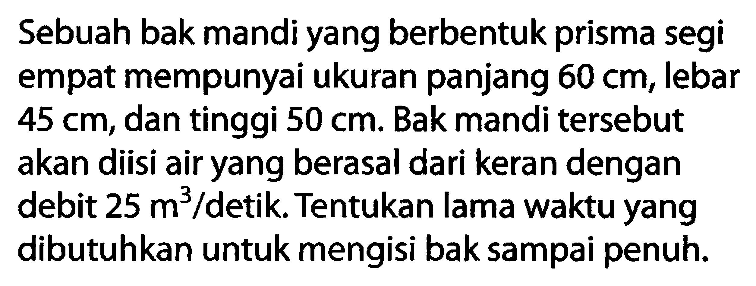 Sebuah bak mandi yang berbentuk prisma segi empat mempunyai ukuran panjang 60 cm, lebar 45 cm, dan tinggi 50 cm. Bak mandi tersebut akan diisi air yang berasal dari keran dengan debit 25 m^3/detik. Tentukan lama waktu yang dibutuhkan untuk mengisi bak sampai penuh.