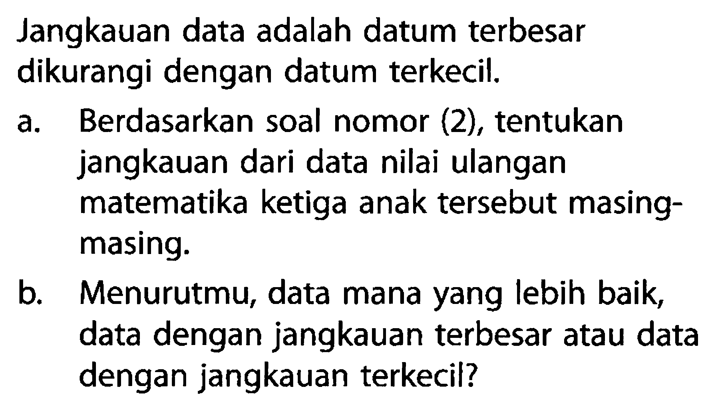 Jangkauan data adalah datum terbesar dikurangi dengan datum terkecil.a. Berdasarkan soal nomor (2), tentukan jangkauan dari data nilai ulangan matematika ketiga anak tersebut masingmasing. b. Menurutmu, data mana yang lebih baik, data dengan jangkauan terbesar atau data dengan jangkauan terkecil? 