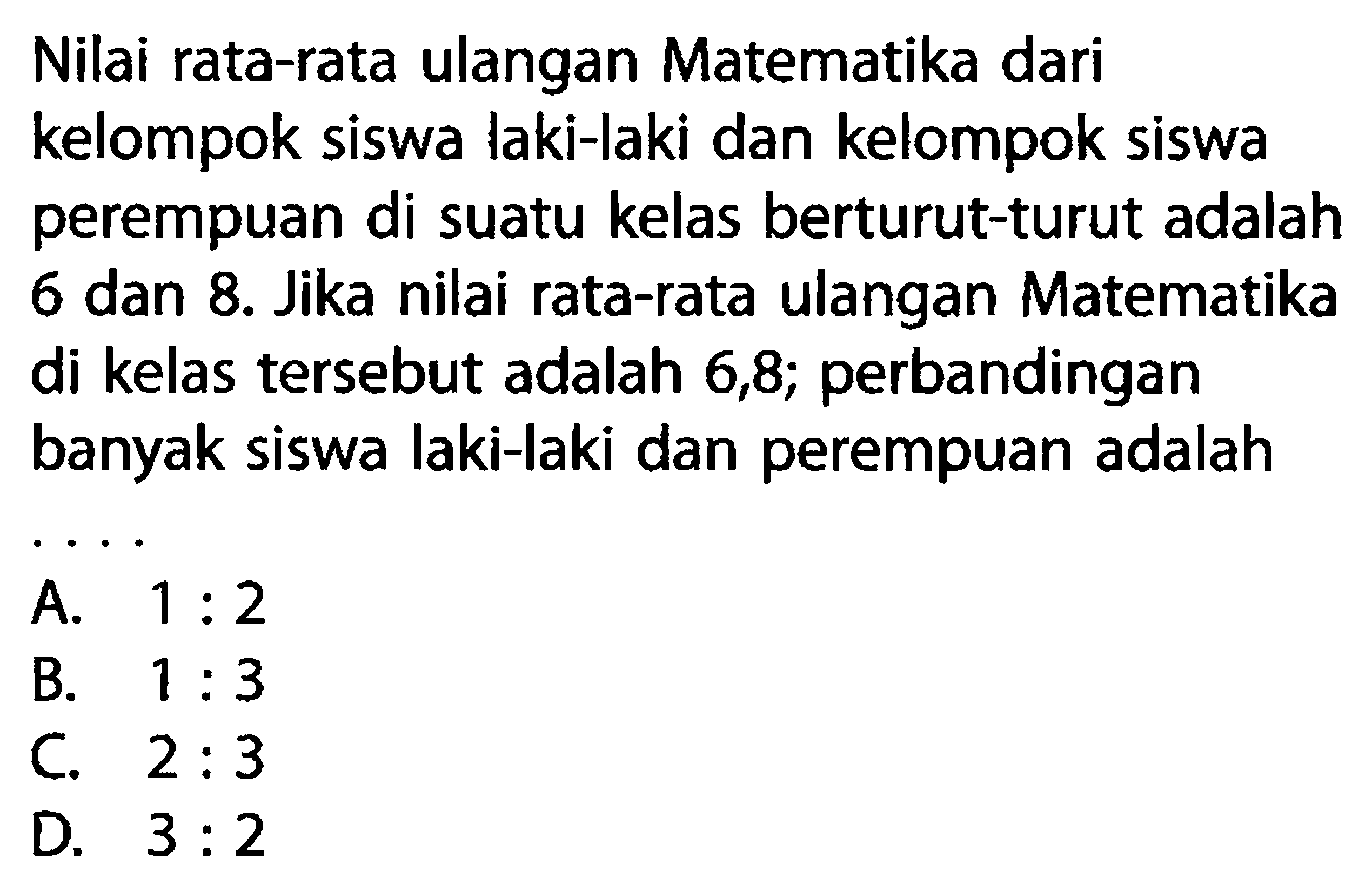 Nilai rata-rata ulangan Matematika dari kelompok siswa laki-laki dan kelompok siswa perempuan di suatu kelas berturut-turut adalah 6 dan 8. Jika nilai rata-rata ulangan Matematika di kelas tersebut adalah 6,8; perbandingan banyak siswa laki-laki dan perempuan adalah ....