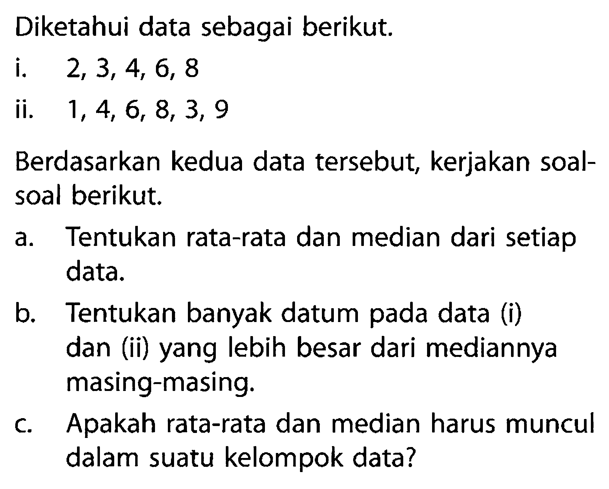 Diketahui data sebagai berikut. i. 2,3,4,6,8 ii. 1,4,6,8,3,9 Berdasarkan kedua data tersebut, kerjakan soal-soal berikut. a. Tentukan rata-rata dan median dari setiap data. b. Tentukan banyak datum pada data (i) dan (ii) yang lebih besar dari mediannya masing-masing. c. Apakah rata-rata dan median harus muncul dalam suatu kelompok data? 