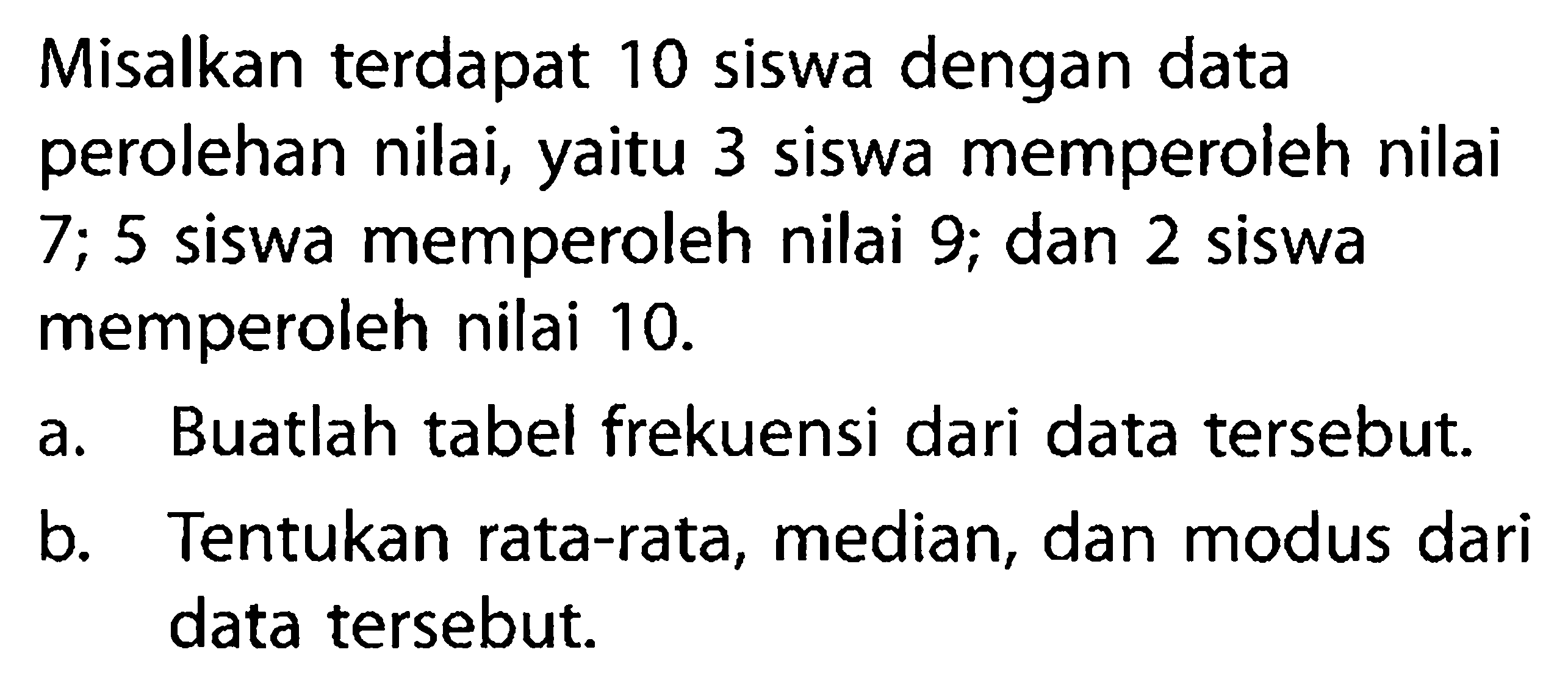 Misalkan terdapat 10 siswa dengan data perolehan nilai, yaitu 3 siswa memperoleh nilai  7 ; 5  siswa memperoleh nilai 9; dan 2 siswa memperoleh nilai  10 . a. Buatlah tabel frekuensi dari data tersebut.b. Tentukan rata-rata, median, dan modus dari data tersebut.