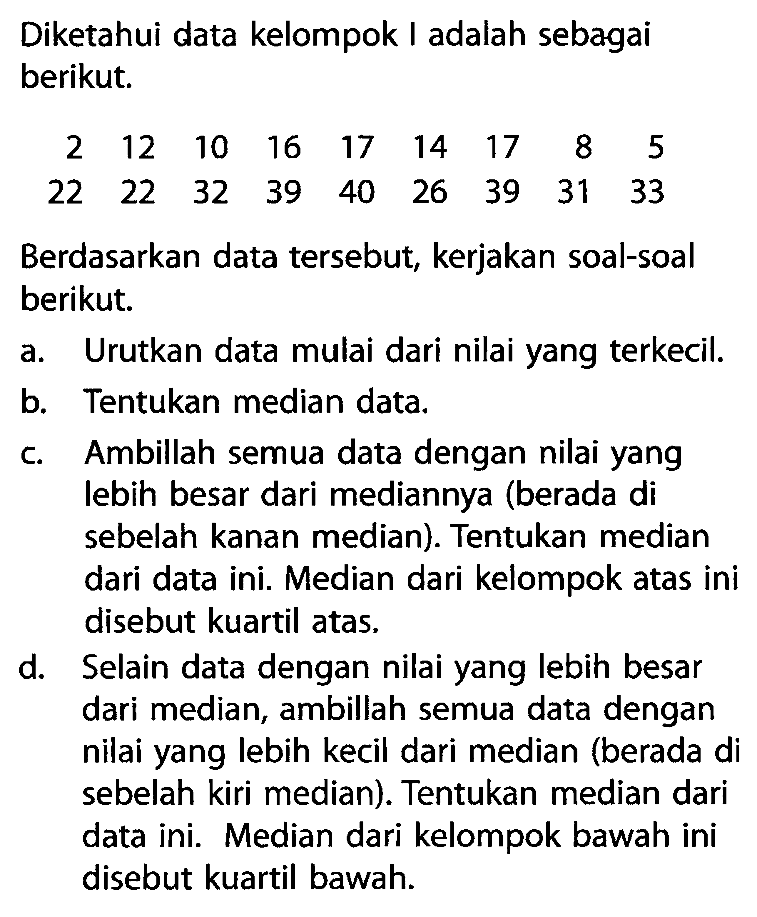 Diketahui data kelompok I adalah sebagai berikut.2 12 10 16 17 14 17 8 522 22 32 39 40 26 39 31 33 Berdasarkan data tersebut, kerjakan soal-soal berikut.a. Urutkan data mulai dari nilai yang terkecil.b. Tentukan median data.c. Ambillah semua data dengan nilai yang lebih besar dari mediannya (berada di sebelah kanan median). Tentukan median dari data ini. Median dari kelompok atas ini disebut kuartil atas.d. Selain data dengan nilai yang lebih besar dari median, ambillah semua data dengan nilai yang lebih kecil dari median (berada di sebelah kiri median). Tentukan median dari data ini. Median dari kelompok bawah ini disebut kuartil bawah.